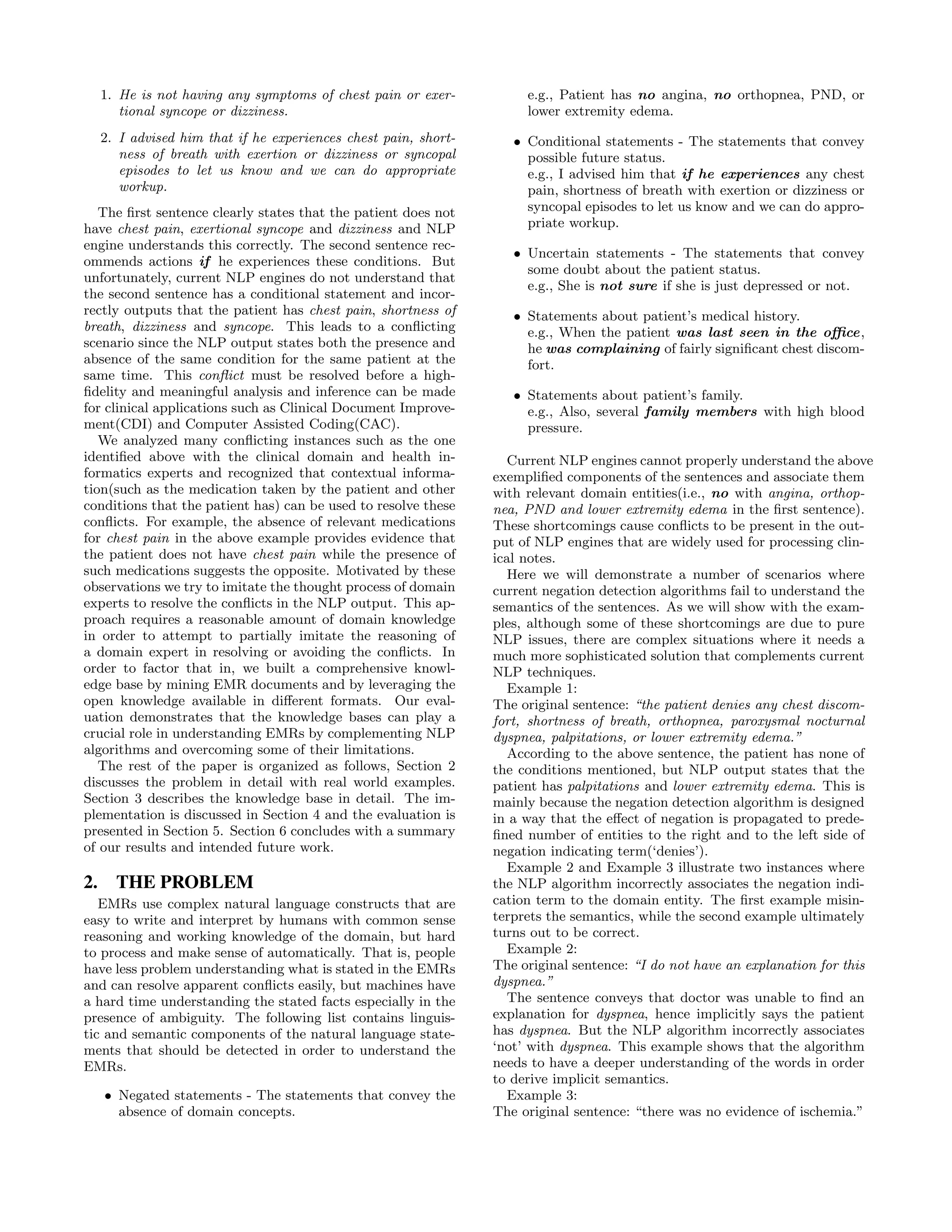 1. He is not having any symptoms of chest pain or exer-
tional syncope or dizziness.
2. I advised him that if he experiences chest pain, short-
ness of breath with exertion or dizziness or syncopal
episodes to let us know and we can do appropriate
workup.
The ﬁrst sentence clearly states that the patient does not
have chest pain, exertional syncope and dizziness and NLP
engine understands this correctly. The second sentence rec-
ommends actions if he experiences these conditions. But
unfortunately, current NLP engines do not understand that
the second sentence has a conditional statement and incor-
rectly outputs that the patient has chest pain, shortness of
breath, dizziness and syncope. This leads to a conﬂicting
scenario since the NLP output states both the presence and
absence of the same condition for the same patient at the
same time. This conﬂict must be resolved before a high-
ﬁdelity and meaningful analysis and inference can be made
for clinical applications such as Clinical Document Improve-
ment(CDI) and Computer Assisted Coding(CAC).
We analyzed many conﬂicting instances such as the one
identiﬁed above with the clinical domain and health in-
formatics experts and recognized that contextual informa-
tion(such as the medication taken by the patient and other
conditions that the patient has) can be used to resolve these
conﬂicts. For example, the absence of relevant medications
for chest pain in the above example provides evidence that
the patient does not have chest pain while the presence of
such medications suggests the opposite. Motivated by these
observations we try to imitate the thought process of domain
experts to resolve the conﬂicts in the NLP output. This ap-
proach requires a reasonable amount of domain knowledge
in order to attempt to partially imitate the reasoning of
a domain expert in resolving or avoiding the conﬂicts. In
order to factor that in, we built a comprehensive knowl-
edge base by mining EMR documents and by leveraging the
open knowledge available in diﬀerent formats. Our eval-
uation demonstrates that the knowledge bases can play a
crucial role in understanding EMRs by complementing NLP
algorithms and overcoming some of their limitations.
The rest of the paper is organized as follows, Section 2
discusses the problem in detail with real world examples.
Section 3 describes the knowledge base in detail. The im-
plementation is discussed in Section 4 and the evaluation is
presented in Section 5. Section 6 concludes with a summary
of our results and intended future work.
2. THE PROBLEM
EMRs use complex natural language constructs that are
easy to write and interpret by humans with common sense
reasoning and working knowledge of the domain, but hard
to process and make sense of automatically. That is, people
have less problem understanding what is stated in the EMRs
and can resolve apparent conﬂicts easily, but machines have
a hard time understanding the stated facts especially in the
presence of ambiguity. The following list contains linguis-
tic and semantic components of the natural language state-
ments that should be detected in order to understand the
EMRs.
• Negated statements - The statements that convey the
absence of domain concepts.
e.g., Patient has no angina, no orthopnea, PND, or
lower extremity edema.
• Conditional statements - The statements that convey
possible future status.
e.g., I advised him that if he experiences any chest
pain, shortness of breath with exertion or dizziness or
syncopal episodes to let us know and we can do appro-
priate workup.
• Uncertain statements - The statements that convey
some doubt about the patient status.
e.g., She is not sure if she is just depressed or not.
• Statements about patient’s medical history.
e.g., When the patient was last seen in the oﬃce,
he was complaining of fairly signiﬁcant chest discom-
fort.
• Statements about patient’s family.
e.g., Also, several family members with high blood
pressure.
Current NLP engines cannot properly understand the above
exempliﬁed components of the sentences and associate them
with relevant domain entities(i.e., no with angina, orthop-
nea, PND and lower extremity edema in the ﬁrst sentence).
These shortcomings cause conﬂicts to be present in the out-
put of NLP engines that are widely used for processing clin-
ical notes.
Here we will demonstrate a number of scenarios where
current negation detection algorithms fail to understand the
semantics of the sentences. As we will show with the exam-
ples, although some of these shortcomings are due to pure
NLP issues, there are complex situations where it needs a
much more sophisticated solution that complements current
NLP techniques.
Example 1:
The original sentence: “the patient denies any chest discom-
fort, shortness of breath, orthopnea, paroxysmal nocturnal
dyspnea, palpitations, or lower extremity edema.”
According to the above sentence, the patient has none of
the conditions mentioned, but NLP output states that the
patient has palpitations and lower extremity edema. This is
mainly because the negation detection algorithm is designed
in a way that the eﬀect of negation is propagated to prede-
ﬁned number of entities to the right and to the left side of
negation indicating term(‘denies’).
Example 2 and Example 3 illustrate two instances where
the NLP algorithm incorrectly associates the negation indi-
cation term to the domain entity. The ﬁrst example misin-
terprets the semantics, while the second example ultimately
turns out to be correct.
Example 2:
The original sentence: “I do not have an explanation for this
dyspnea.”
The sentence conveys that doctor was unable to ﬁnd an
explanation for dyspnea, hence implicitly says the patient
has dyspnea. But the NLP algorithm incorrectly associates
‘not’ with dyspnea. This example shows that the algorithm
needs to have a deeper understanding of the words in order
to derive implicit semantics.
Example 3:
The original sentence: “there was no evidence of ischemia.”
 