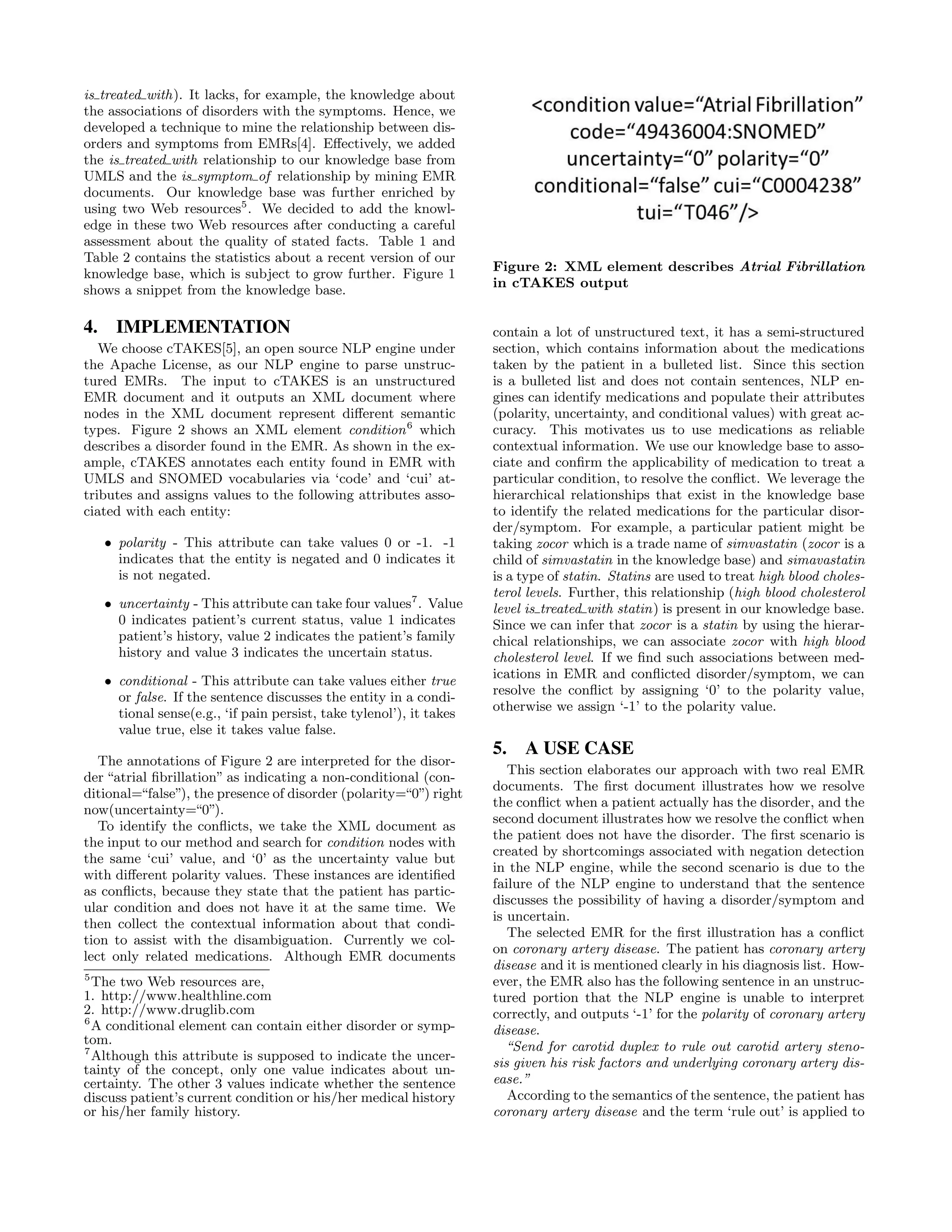 is treated with). It lacks, for example, the knowledge about
the associations of disorders with the symptoms. Hence, we
developed a technique to mine the relationship between dis-
orders and symptoms from EMRs[4]. Eﬀectively, we added
the is treated with relationship to our knowledge base from
UMLS and the is symptom of relationship by mining EMR
documents. Our knowledge base was further enriched by
using two Web resources5
. We decided to add the knowl-
edge in these two Web resources after conducting a careful
assessment about the quality of stated facts. Table 1 and
Table 2 contains the statistics about a recent version of our
knowledge base, which is subject to grow further. Figure 1
shows a snippet from the knowledge base.
4. IMPLEMENTATION
We choose cTAKES[5], an open source NLP engine under
the Apache License, as our NLP engine to parse unstruc-
tured EMRs. The input to cTAKES is an unstructured
EMR document and it outputs an XML document where
nodes in the XML document represent diﬀerent semantic
types. Figure 2 shows an XML element condition6
which
describes a disorder found in the EMR. As shown in the ex-
ample, cTAKES annotates each entity found in EMR with
UMLS and SNOMED vocabularies via ‘code’ and ‘cui’ at-
tributes and assigns values to the following attributes asso-
ciated with each entity:
• polarity - This attribute can take values 0 or -1. -1
indicates that the entity is negated and 0 indicates it
is not negated.
• uncertainty - This attribute can take four values7
. Value
0 indicates patient’s current status, value 1 indicates
patient’s history, value 2 indicates the patient’s family
history and value 3 indicates the uncertain status.
• conditional - This attribute can take values either true
or false. If the sentence discusses the entity in a condi-
tional sense(e.g., ‘if pain persist, take tylenol’), it takes
value true, else it takes value false.
The annotations of Figure 2 are interpreted for the disor-
der “atrial ﬁbrillation” as indicating a non-conditional (con-
ditional=“false”), the presence of disorder (polarity=“0”) right
now(uncertainty=“0”).
To identify the conﬂicts, we take the XML document as
the input to our method and search for condition nodes with
the same ‘cui’ value, and ‘0’ as the uncertainty value but
with diﬀerent polarity values. These instances are identiﬁed
as conﬂicts, because they state that the patient has partic-
ular condition and does not have it at the same time. We
then collect the contextual information about that condi-
tion to assist with the disambiguation. Currently we col-
lect only related medications. Although EMR documents
5
The two Web resources are,
1. http://www.healthline.com
2. http://www.druglib.com
6
A conditional element can contain either disorder or symp-
tom.
7
Although this attribute is supposed to indicate the uncer-
tainty of the concept, only one value indicates about un-
certainty. The other 3 values indicate whether the sentence
discuss patient’s current condition or his/her medical history
or his/her family history.
Figure 2: XML element describes Atrial Fibrillation
in cTAKES output
contain a lot of unstructured text, it has a semi-structured
section, which contains information about the medications
taken by the patient in a bulleted list. Since this section
is a bulleted list and does not contain sentences, NLP en-
gines can identify medications and populate their attributes
(polarity, uncertainty, and conditional values) with great ac-
curacy. This motivates us to use medications as reliable
contextual information. We use our knowledge base to asso-
ciate and conﬁrm the applicability of medication to treat a
particular condition, to resolve the conﬂict. We leverage the
hierarchical relationships that exist in the knowledge base
to identify the related medications for the particular disor-
der/symptom. For example, a particular patient might be
taking zocor which is a trade name of simvastatin (zocor is a
child of simvastatin in the knowledge base) and simavastatin
is a type of statin. Statins are used to treat high blood choles-
terol levels. Further, this relationship (high blood cholesterol
level is treated with statin) is present in our knowledge base.
Since we can infer that zocor is a statin by using the hierar-
chical relationships, we can associate zocor with high blood
cholesterol level. If we ﬁnd such associations between med-
ications in EMR and conﬂicted disorder/symptom, we can
resolve the conﬂict by assigning ‘0’ to the polarity value,
otherwise we assign ‘-1’ to the polarity value.
5. A USE CASE
This section elaborates our approach with two real EMR
documents. The ﬁrst document illustrates how we resolve
the conﬂict when a patient actually has the disorder, and the
second document illustrates how we resolve the conﬂict when
the patient does not have the disorder. The ﬁrst scenario is
created by shortcomings associated with negation detection
in the NLP engine, while the second scenario is due to the
failure of the NLP engine to understand that the sentence
discusses the possibility of having a disorder/symptom and
is uncertain.
The selected EMR for the ﬁrst illustration has a conﬂict
on coronary artery disease. The patient has coronary artery
disease and it is mentioned clearly in his diagnosis list. How-
ever, the EMR also has the following sentence in an unstruc-
tured portion that the NLP engine is unable to interpret
correctly, and outputs ‘-1’ for the polarity of coronary artery
disease.
“Send for carotid duplex to rule out carotid artery steno-
sis given his risk factors and underlying coronary artery dis-
ease.”
According to the semantics of the sentence, the patient has
coronary artery disease and the term ‘rule out’ is applied to
 
