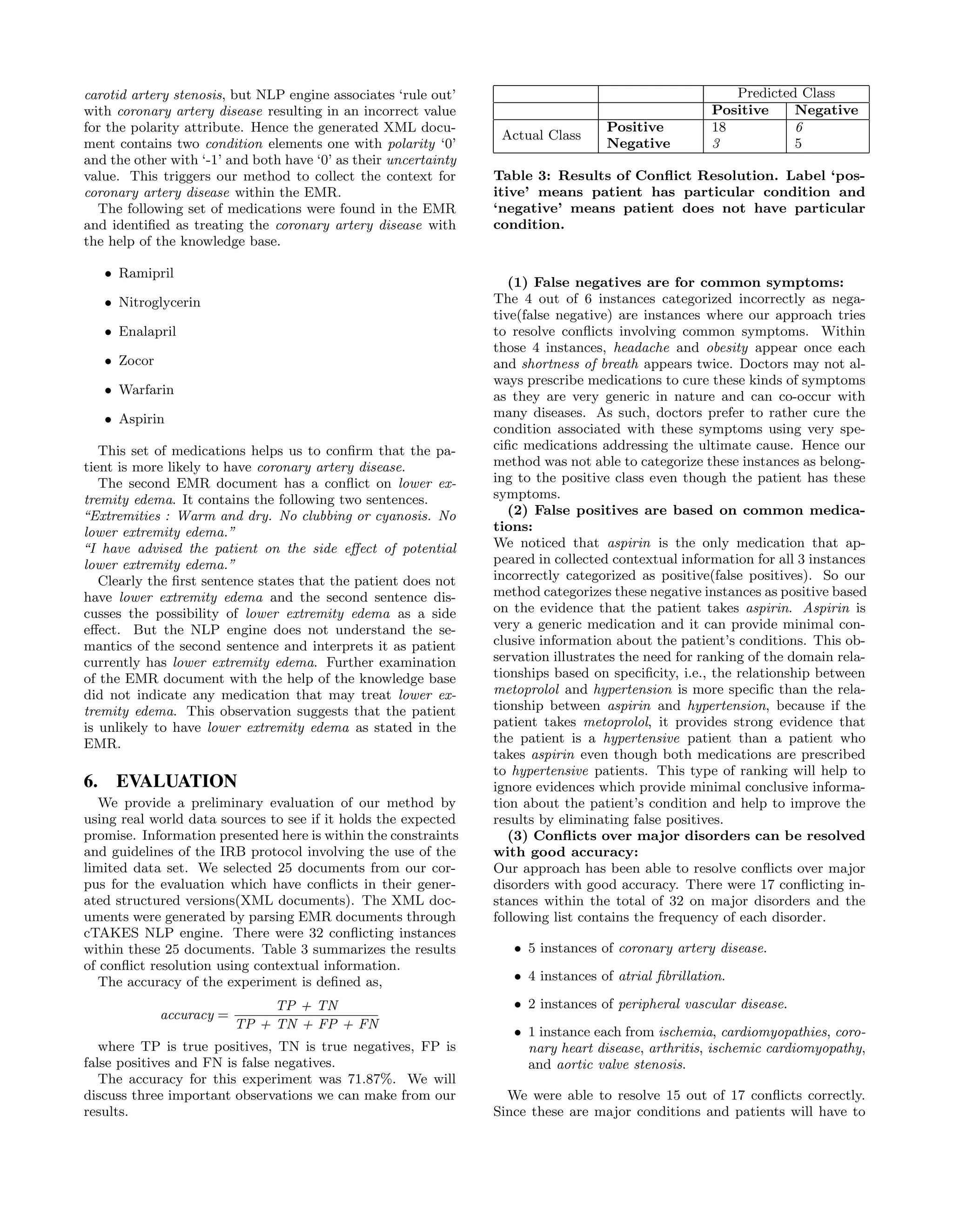 carotid artery stenosis, but NLP engine associates ‘rule out’
with coronary artery disease resulting in an incorrect value
for the polarity attribute. Hence the generated XML docu-
ment contains two condition elements one with polarity ‘0’
and the other with ‘-1’ and both have ‘0’ as their uncertainty
value. This triggers our method to collect the context for
coronary artery disease within the EMR.
The following set of medications were found in the EMR
and identiﬁed as treating the coronary artery disease with
the help of the knowledge base.
• Ramipril
• Nitroglycerin
• Enalapril
• Zocor
• Warfarin
• Aspirin
This set of medications helps us to conﬁrm that the pa-
tient is more likely to have coronary artery disease.
The second EMR document has a conﬂict on lower ex-
tremity edema. It contains the following two sentences.
“Extremities : Warm and dry. No clubbing or cyanosis. No
lower extremity edema.”
“I have advised the patient on the side eﬀect of potential
lower extremity edema.”
Clearly the ﬁrst sentence states that the patient does not
have lower extremity edema and the second sentence dis-
cusses the possibility of lower extremity edema as a side
eﬀect. But the NLP engine does not understand the se-
mantics of the second sentence and interprets it as patient
currently has lower extremity edema. Further examination
of the EMR document with the help of the knowledge base
did not indicate any medication that may treat lower ex-
tremity edema. This observation suggests that the patient
is unlikely to have lower extremity edema as stated in the
EMR.
6. EVALUATION
We provide a preliminary evaluation of our method by
using real world data sources to see if it holds the expected
promise. Information presented here is within the constraints
and guidelines of the IRB protocol involving the use of the
limited data set. We selected 25 documents from our cor-
pus for the evaluation which have conﬂicts in their gener-
ated structured versions(XML documents). The XML doc-
uments were generated by parsing EMR documents through
cTAKES NLP engine. There were 32 conﬂicting instances
within these 25 documents. Table 3 summarizes the results
of conﬂict resolution using contextual information.
The accuracy of the experiment is deﬁned as,
accuracy =
TP + TN
TP + TN + FP + FN
where TP is true positives, TN is true negatives, FP is
false positives and FN is false negatives.
The accuracy for this experiment was 71.87%. We will
discuss three important observations we can make from our
results.
Predicted Class
Positive Negative
Actual Class
Positive 18 6
Negative 3 5
Table 3: Results of Conﬂict Resolution. Label ‘pos-
itive’ means patient has particular condition and
‘negative’ means patient does not have particular
condition.
(1) False negatives are for common symptoms:
The 4 out of 6 instances categorized incorrectly as nega-
tive(false negative) are instances where our approach tries
to resolve conﬂicts involving common symptoms. Within
those 4 instances, headache and obesity appear once each
and shortness of breath appears twice. Doctors may not al-
ways prescribe medications to cure these kinds of symptoms
as they are very generic in nature and can co-occur with
many diseases. As such, doctors prefer to rather cure the
condition associated with these symptoms using very spe-
ciﬁc medications addressing the ultimate cause. Hence our
method was not able to categorize these instances as belong-
ing to the positive class even though the patient has these
symptoms.
(2) False positives are based on common medica-
tions:
We noticed that aspirin is the only medication that ap-
peared in collected contextual information for all 3 instances
incorrectly categorized as positive(false positives). So our
method categorizes these negative instances as positive based
on the evidence that the patient takes aspirin. Aspirin is
very a generic medication and it can provide minimal con-
clusive information about the patient’s conditions. This ob-
servation illustrates the need for ranking of the domain rela-
tionships based on speciﬁcity, i.e., the relationship between
metoprolol and hypertension is more speciﬁc than the rela-
tionship between aspirin and hypertension, because if the
patient takes metoprolol, it provides strong evidence that
the patient is a hypertensive patient than a patient who
takes aspirin even though both medications are prescribed
to hypertensive patients. This type of ranking will help to
ignore evidences which provide minimal conclusive informa-
tion about the patient’s condition and help to improve the
results by eliminating false positives.
(3) Conﬂicts over major disorders can be resolved
with good accuracy:
Our approach has been able to resolve conﬂicts over major
disorders with good accuracy. There were 17 conﬂicting in-
stances within the total of 32 on major disorders and the
following list contains the frequency of each disorder.
• 5 instances of coronary artery disease.
• 4 instances of atrial ﬁbrillation.
• 2 instances of peripheral vascular disease.
• 1 instance each from ischemia, cardiomyopathies, coro-
nary heart disease, arthritis, ischemic cardiomyopathy,
and aortic valve stenosis.
We were able to resolve 15 out of 17 conﬂicts correctly.
Since these are major conditions and patients will have to
 