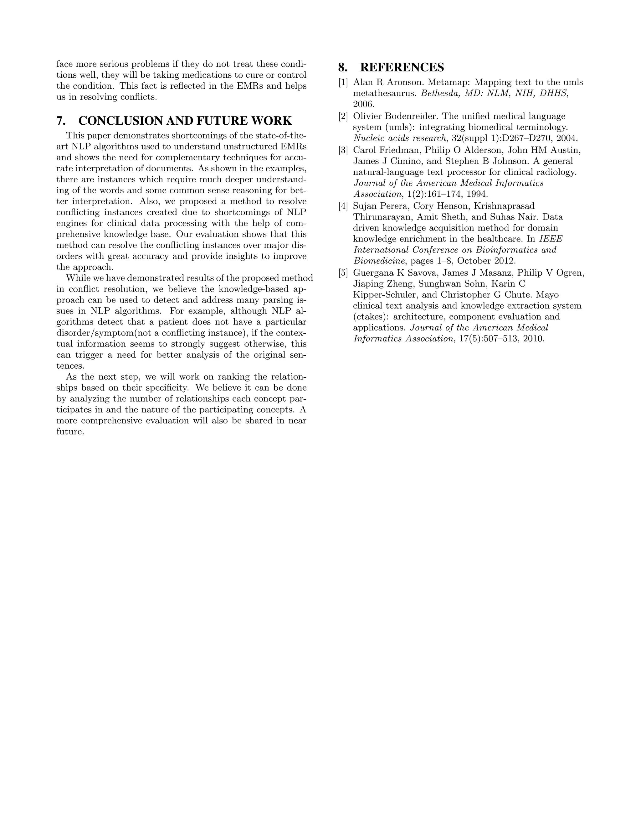 face more serious problems if they do not treat these condi-
tions well, they will be taking medications to cure or control
the condition. This fact is reﬂected in the EMRs and helps
us in resolving conﬂicts.
7. CONCLUSION AND FUTURE WORK
This paper demonstrates shortcomings of the state-of-the-
art NLP algorithms used to understand unstructured EMRs
and shows the need for complementary techniques for accu-
rate interpretation of documents. As shown in the examples,
there are instances which require much deeper understand-
ing of the words and some common sense reasoning for bet-
ter interpretation. Also, we proposed a method to resolve
conﬂicting instances created due to shortcomings of NLP
engines for clinical data processing with the help of com-
prehensive knowledge base. Our evaluation shows that this
method can resolve the conﬂicting instances over major dis-
orders with great accuracy and provide insights to improve
the approach.
While we have demonstrated results of the proposed method
in conﬂict resolution, we believe the knowledge-based ap-
proach can be used to detect and address many parsing is-
sues in NLP algorithms. For example, although NLP al-
gorithms detect that a patient does not have a particular
disorder/symptom(not a conﬂicting instance), if the contex-
tual information seems to strongly suggest otherwise, this
can trigger a need for better analysis of the original sen-
tences.
As the next step, we will work on ranking the relation-
ships based on their speciﬁcity. We believe it can be done
by analyzing the number of relationships each concept par-
ticipates in and the nature of the participating concepts. A
more comprehensive evaluation will also be shared in near
future.
8. REFERENCES
[1] Alan R Aronson. Metamap: Mapping text to the umls
metathesaurus. Bethesda, MD: NLM, NIH, DHHS,
2006.
[2] Olivier Bodenreider. The uniﬁed medical language
system (umls): integrating biomedical terminology.
Nucleic acids research, 32(suppl 1):D267–D270, 2004.
[3] Carol Friedman, Philip O Alderson, John HM Austin,
James J Cimino, and Stephen B Johnson. A general
natural-language text processor for clinical radiology.
Journal of the American Medical Informatics
Association, 1(2):161–174, 1994.
[4] Sujan Perera, Cory Henson, Krishnaprasad
Thirunarayan, Amit Sheth, and Suhas Nair. Data
driven knowledge acquisition method for domain
knowledge enrichment in the healthcare. In IEEE
International Conference on Bioinformatics and
Biomedicine, pages 1–8, October 2012.
[5] Guergana K Savova, James J Masanz, Philip V Ogren,
Jiaping Zheng, Sunghwan Sohn, Karin C
Kipper-Schuler, and Christopher G Chute. Mayo
clinical text analysis and knowledge extraction system
(ctakes): architecture, component evaluation and
applications. Journal of the American Medical
Informatics Association, 17(5):507–513, 2010.
 