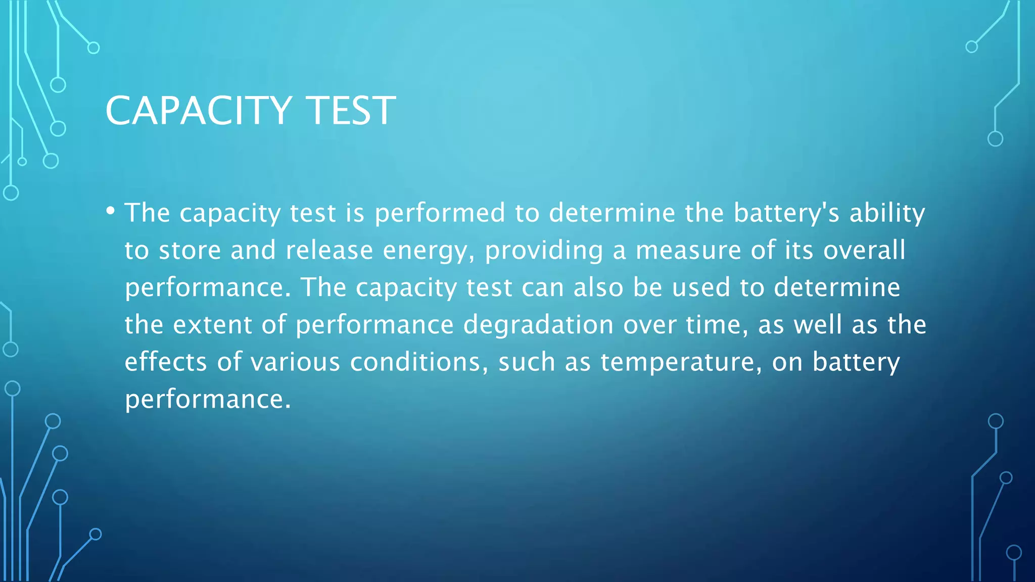 CAPACITY TEST
• The capacity test is performed to determine the battery's ability
to store and release energy, providing a measure of its overall
performance. The capacity test can also be used to determine
the extent of performance degradation over time, as well as the
effects of various conditions, such as temperature, on battery
performance.
 