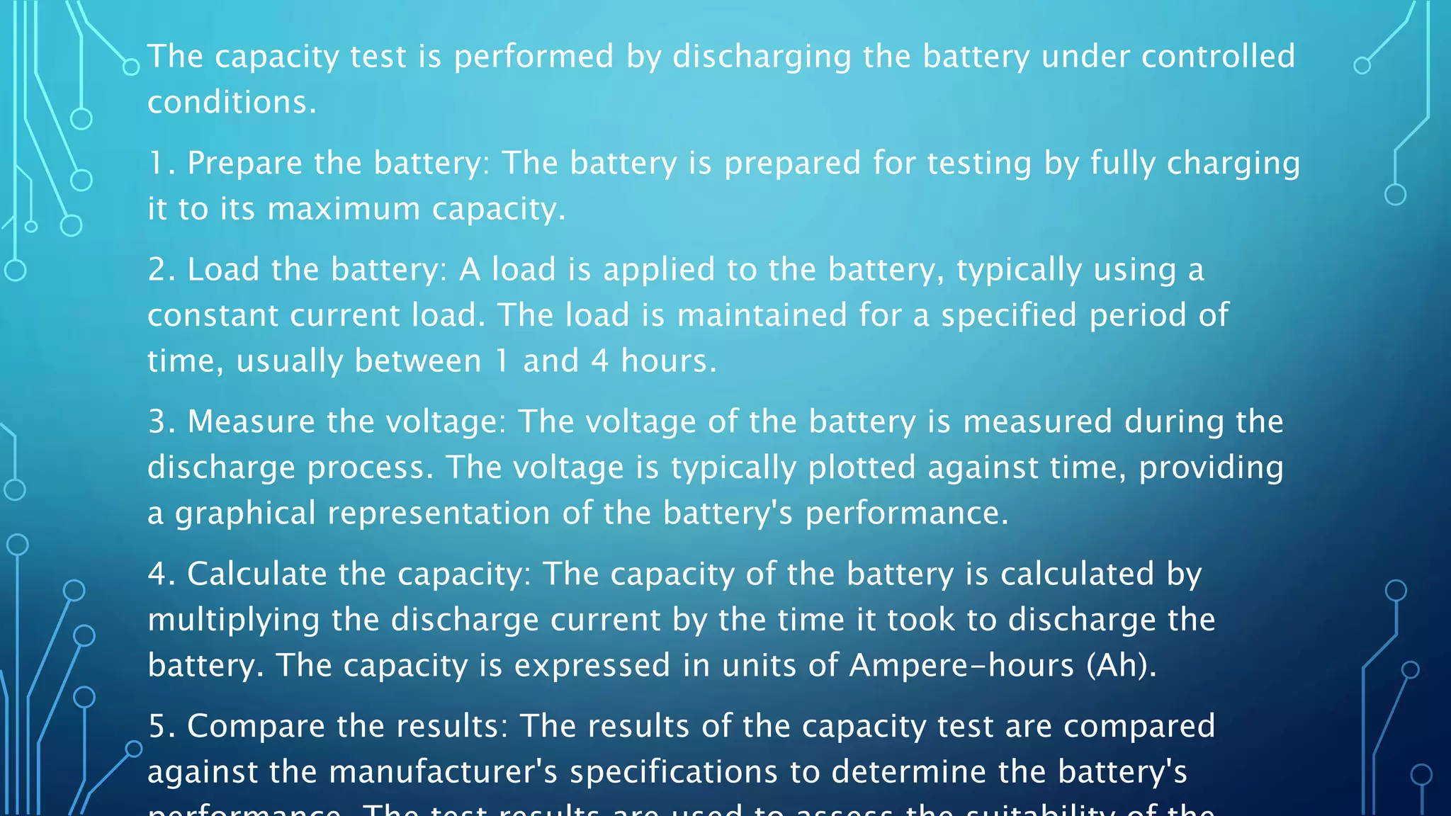 The capacity test is performed by discharging the battery under controlled
conditions.
1. Prepare the battery: The battery is prepared for testing by fully charging
it to its maximum capacity.
2. Load the battery: A load is applied to the battery, typically using a
constant current load. The load is maintained for a specified period of
time, usually between 1 and 4 hours.
3. Measure the voltage: The voltage of the battery is measured during the
discharge process. The voltage is typically plotted against time, providing
a graphical representation of the battery's performance.
4. Calculate the capacity: The capacity of the battery is calculated by
multiplying the discharge current by the time it took to discharge the
battery. The capacity is expressed in units of Ampere-hours (Ah).
5. Compare the results: The results of the capacity test are compared
against the manufacturer's specifications to determine the battery's
 