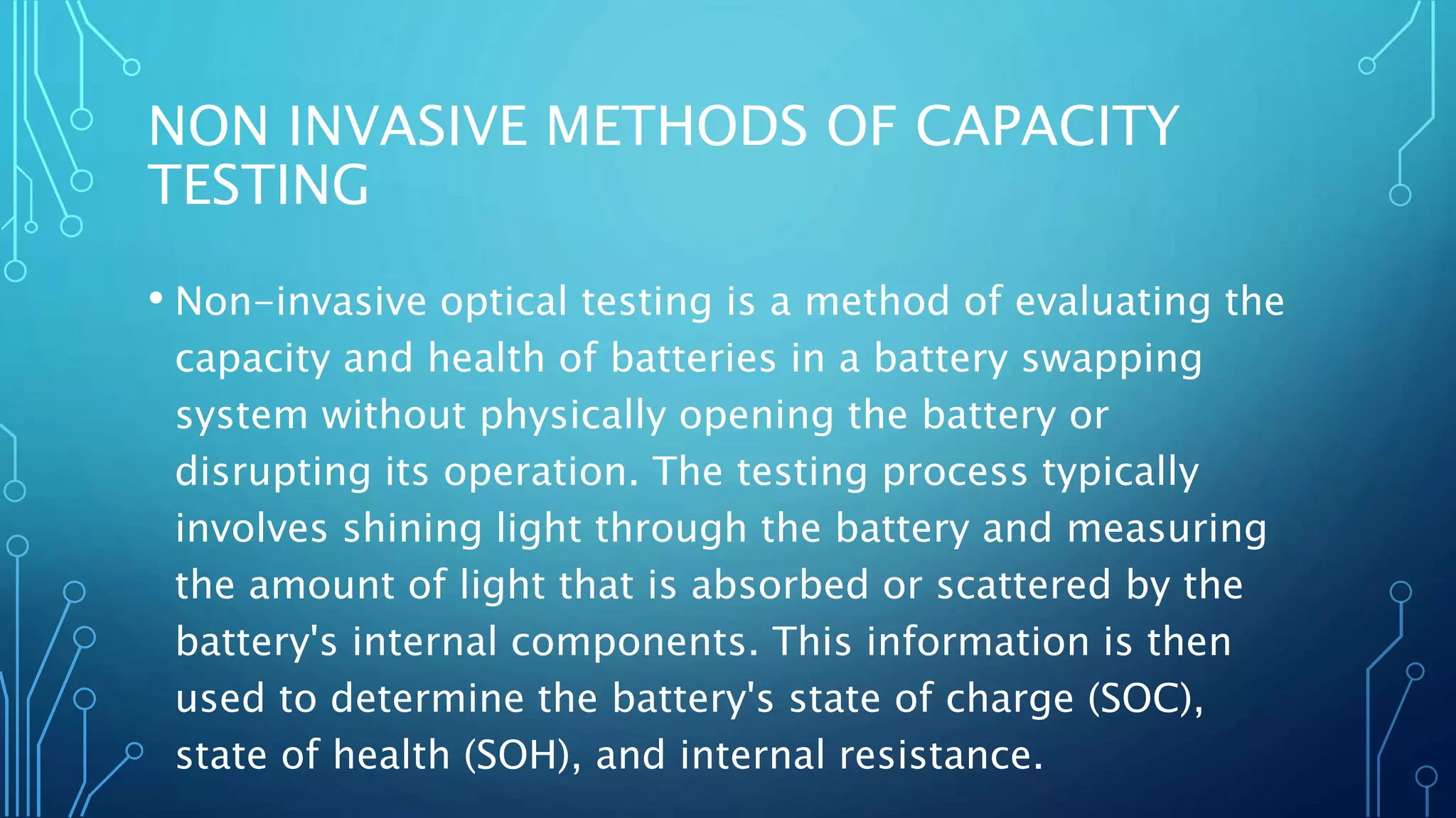 NON INVASIVE METHODS OF CAPACITY
TESTING
• Non-invasive optical testing is a method of evaluating the
capacity and health of batteries in a battery swapping
system without physically opening the battery or
disrupting its operation. The testing process typically
involves shining light through the battery and measuring
the amount of light that is absorbed or scattered by the
battery's internal components. This information is then
used to determine the battery's state of charge (SOC),
state of health (SOH), and internal resistance.
 