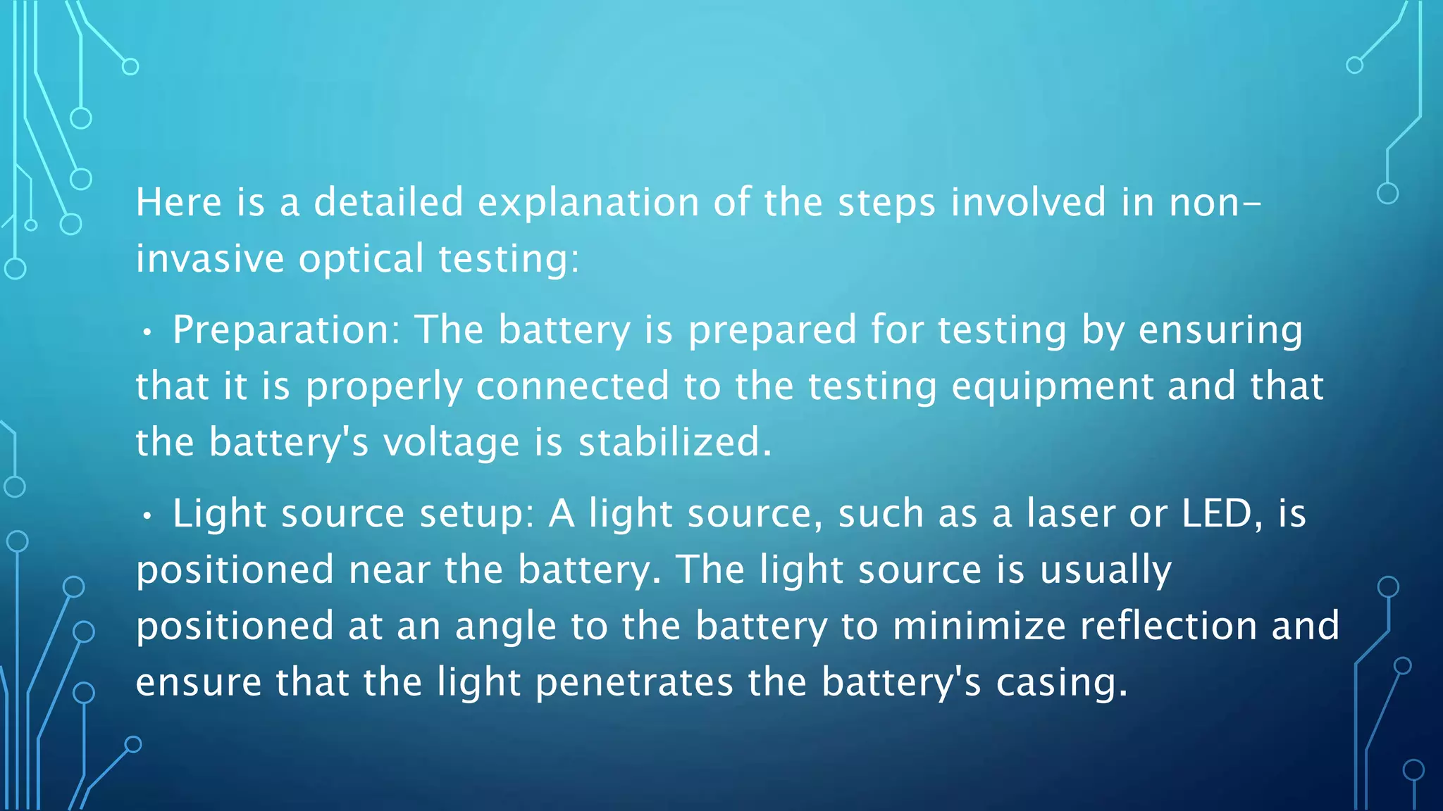 Here is a detailed explanation of the steps involved in non-
invasive optical testing:
• Preparation: The battery is prepared for testing by ensuring
that it is properly connected to the testing equipment and that
the battery's voltage is stabilized.
• Light source setup: A light source, such as a laser or LED, is
positioned near the battery. The light source is usually
positioned at an angle to the battery to minimize reflection and
ensure that the light penetrates the battery's casing.
 