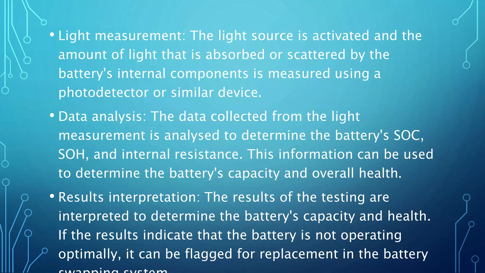 • Light measurement: The light source is activated and the
amount of light that is absorbed or scattered by the
battery's internal components is measured using a
photodetector or similar device.
• Data analysis: The data collected from the light
measurement is analysed to determine the battery's SOC,
SOH, and internal resistance. This information can be used
to determine the battery's capacity and overall health.
• Results interpretation: The results of the testing are
interpreted to determine the battery's capacity and health.
If the results indicate that the battery is not operating
optimally, it can be flagged for replacement in the battery
 