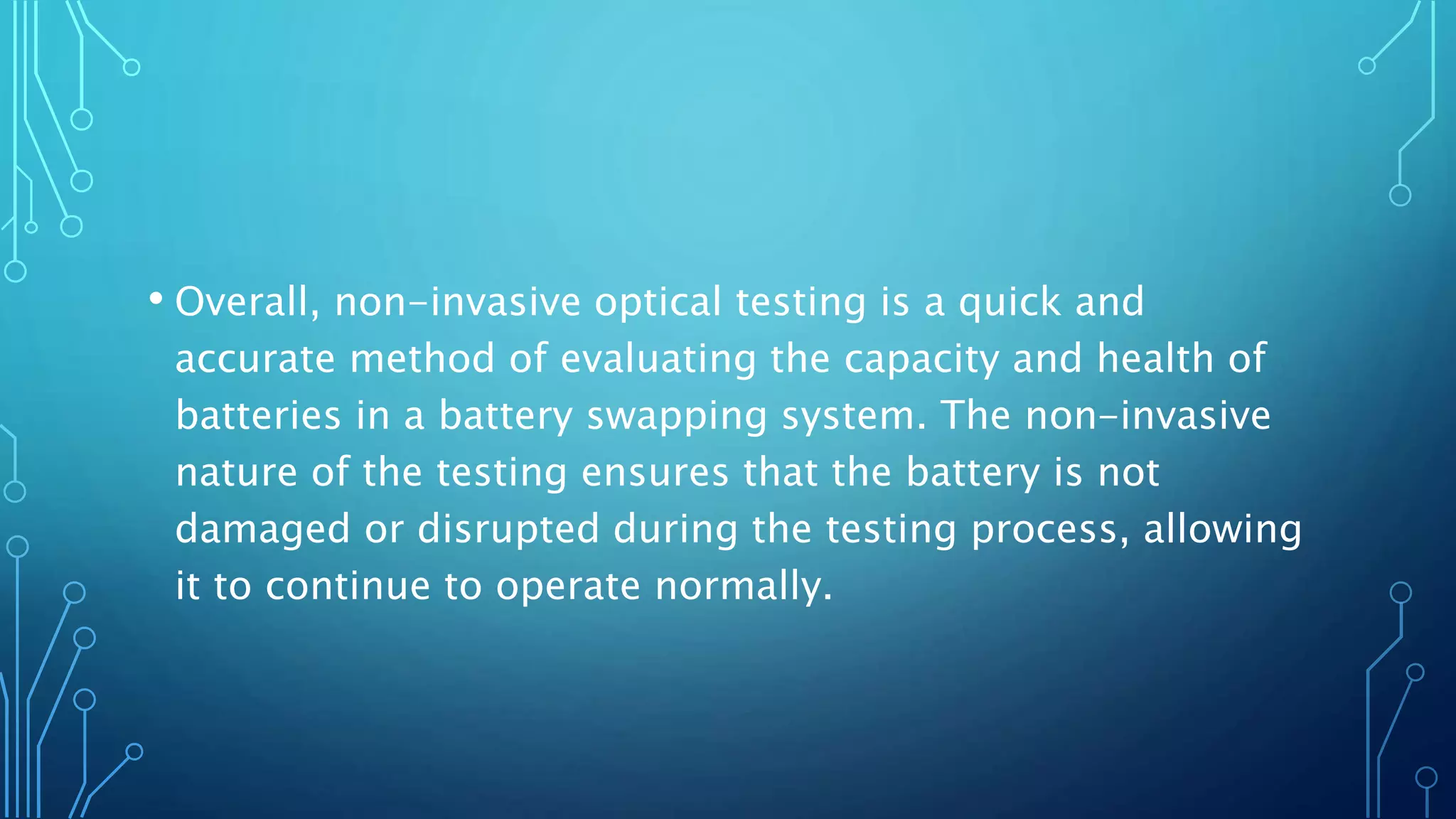 • Overall, non-invasive optical testing is a quick and
accurate method of evaluating the capacity and health of
batteries in a battery swapping system. The non-invasive
nature of the testing ensures that the battery is not
damaged or disrupted during the testing process, allowing
it to continue to operate normally.
 