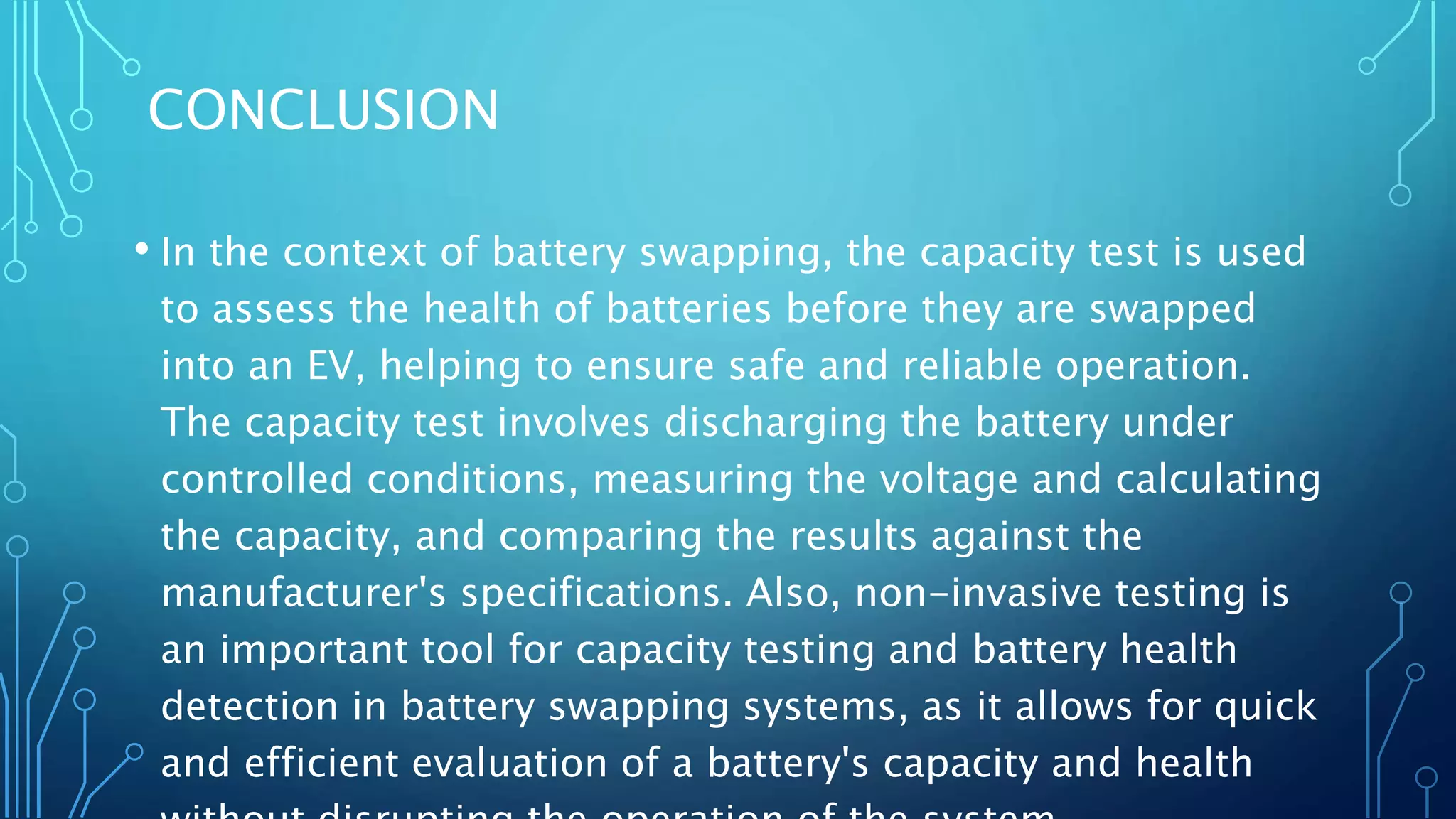 CONCLUSION
• In the context of battery swapping, the capacity test is used
to assess the health of batteries before they are swapped
into an EV, helping to ensure safe and reliable operation.
The capacity test involves discharging the battery under
controlled conditions, measuring the voltage and calculating
the capacity, and comparing the results against the
manufacturer's specifications. Also, non-invasive testing is
an important tool for capacity testing and battery health
detection in battery swapping systems, as it allows for quick
and efficient evaluation of a battery's capacity and health
 