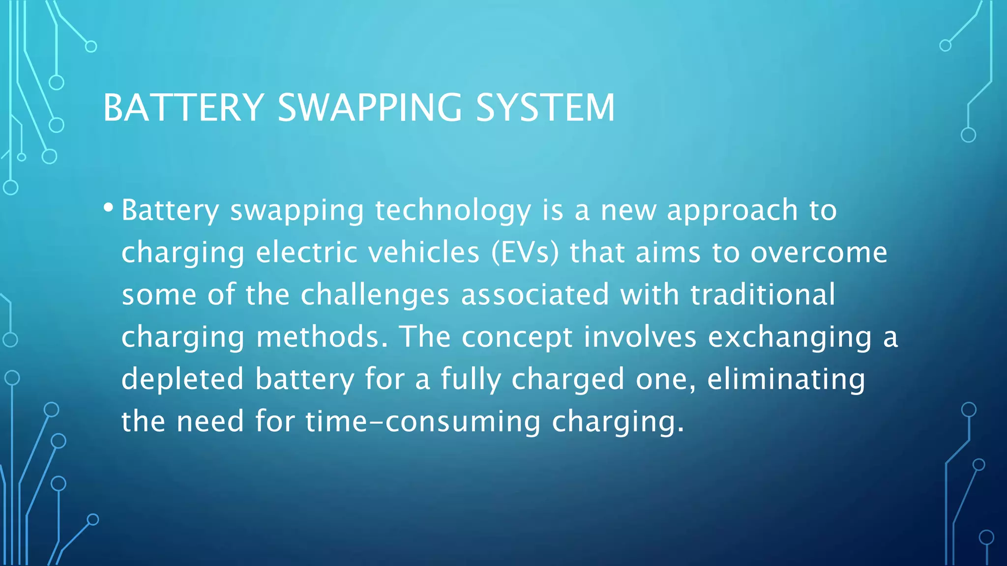 BATTERY SWAPPING SYSTEM
• Battery swapping technology is a new approach to
charging electric vehicles (EVs) that aims to overcome
some of the challenges associated with traditional
charging methods. The concept involves exchanging a
depleted battery for a fully charged one, eliminating
the need for time-consuming charging.
 