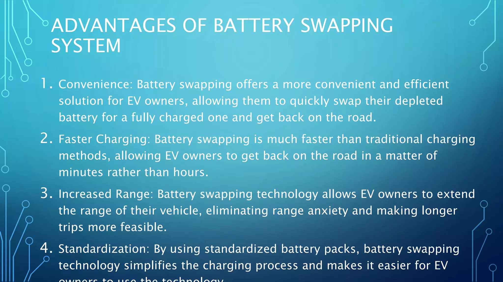 ADVANTAGES OF BATTERY SWAPPING
SYSTEM
1. Convenience: Battery swapping offers a more convenient and efficient
solution for EV owners, allowing them to quickly swap their depleted
battery for a fully charged one and get back on the road.
2. Faster Charging: Battery swapping is much faster than traditional charging
methods, allowing EV owners to get back on the road in a matter of
minutes rather than hours.
3. Increased Range: Battery swapping technology allows EV owners to extend
the range of their vehicle, eliminating range anxiety and making longer
trips more feasible.
4. Standardization: By using standardized battery packs, battery swapping
technology simplifies the charging process and makes it easier for EV
 