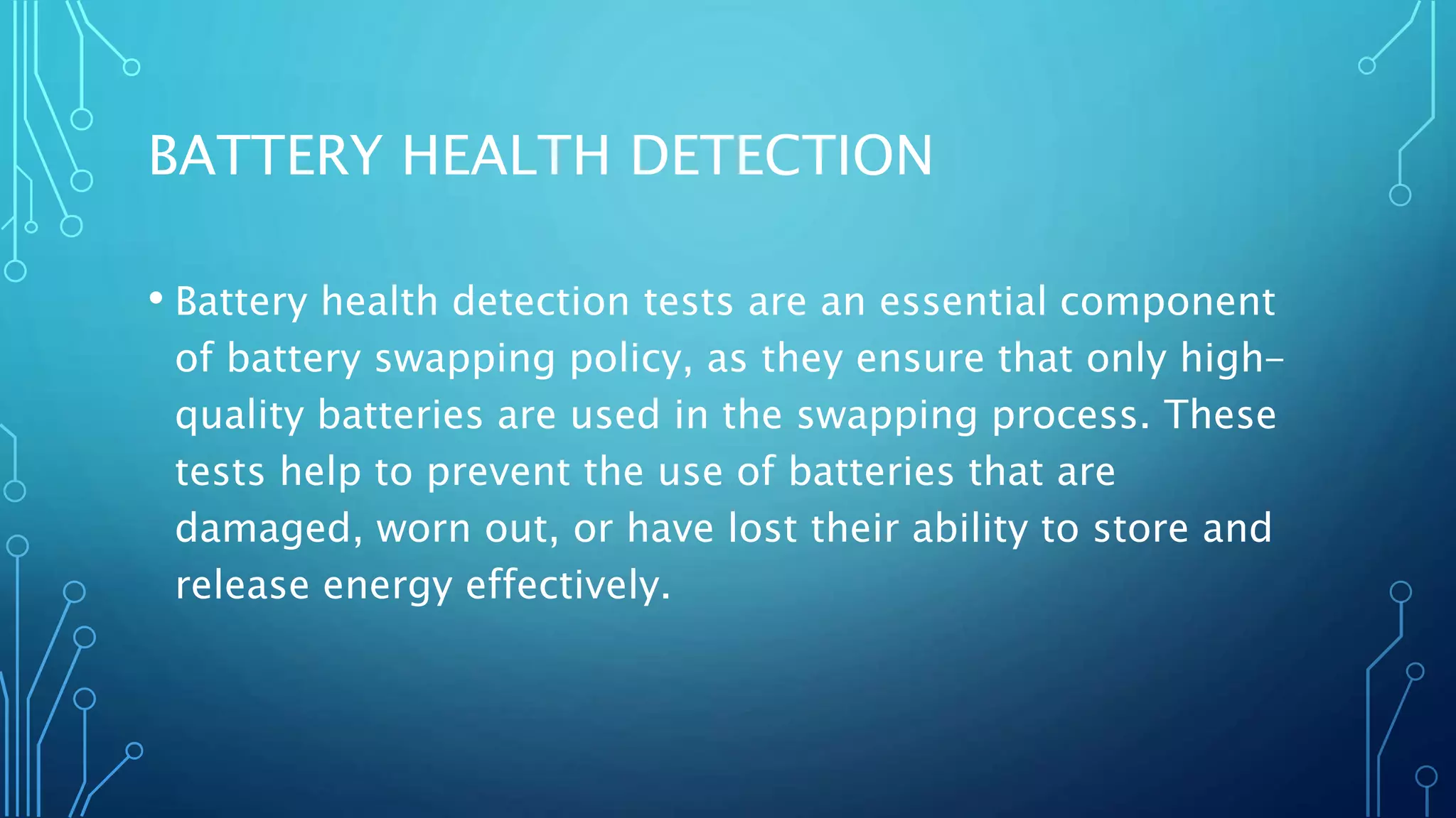 BATTERY HEALTH DETECTION
• Battery health detection tests are an essential component
of battery swapping policy, as they ensure that only high-
quality batteries are used in the swapping process. These
tests help to prevent the use of batteries that are
damaged, worn out, or have lost their ability to store and
release energy effectively.
 