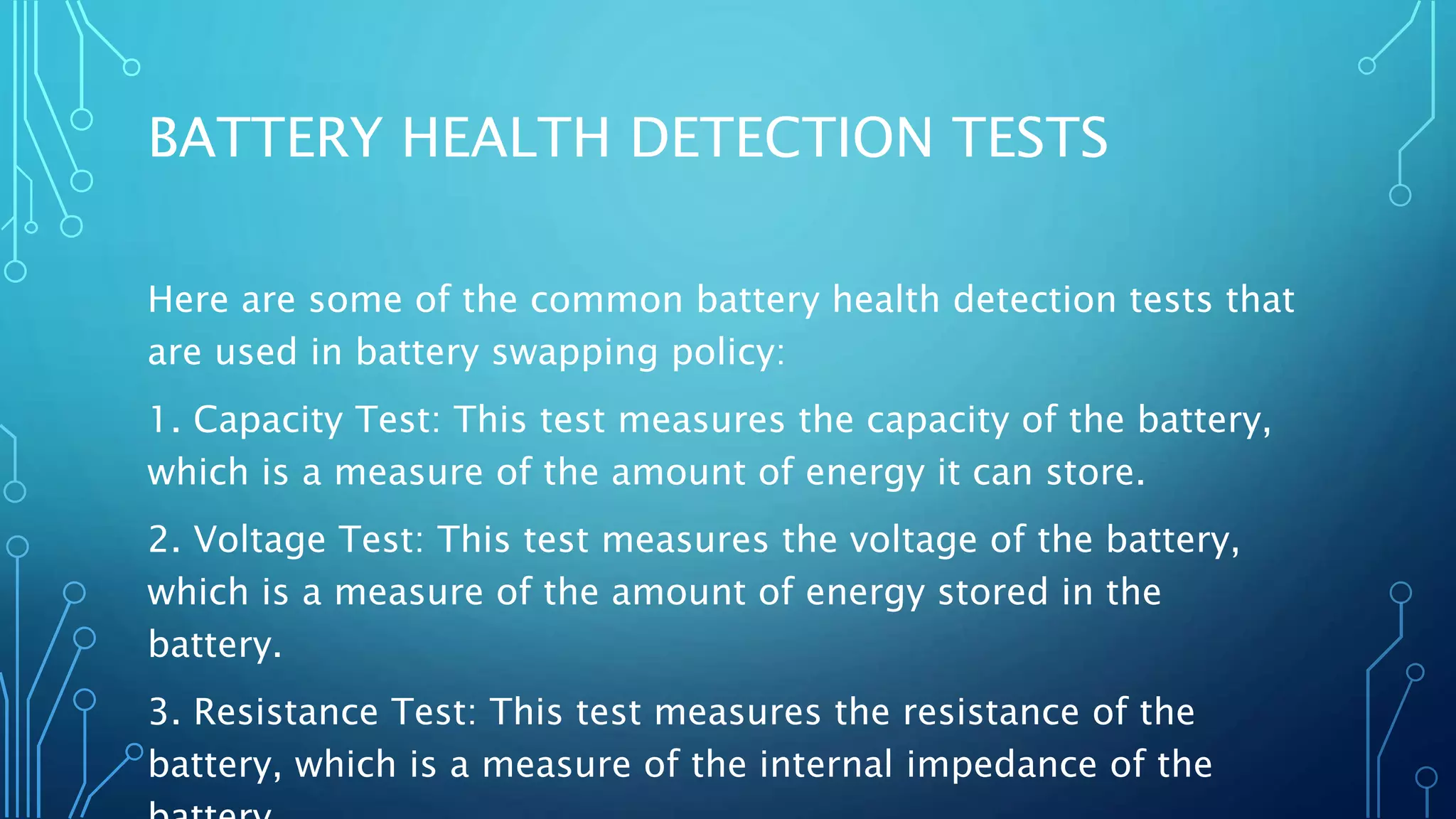 BATTERY HEALTH DETECTION TESTS
Here are some of the common battery health detection tests that
are used in battery swapping policy:
1. Capacity Test: This test measures the capacity of the battery,
which is a measure of the amount of energy it can store.
2. Voltage Test: This test measures the voltage of the battery,
which is a measure of the amount of energy stored in the
battery.
3. Resistance Test: This test measures the resistance of the
battery, which is a measure of the internal impedance of the
 