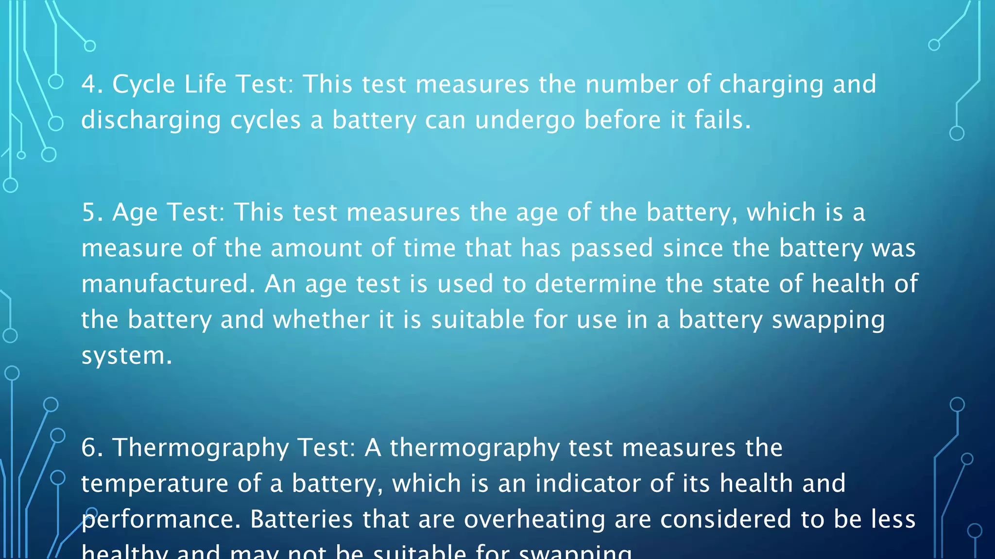 4. Cycle Life Test: This test measures the number of charging and
discharging cycles a battery can undergo before it fails.
5. Age Test: This test measures the age of the battery, which is a
measure of the amount of time that has passed since the battery was
manufactured. An age test is used to determine the state of health of
the battery and whether it is suitable for use in a battery swapping
system.
6. Thermography Test: A thermography test measures the
temperature of a battery, which is an indicator of its health and
performance. Batteries that are overheating are considered to be less
 