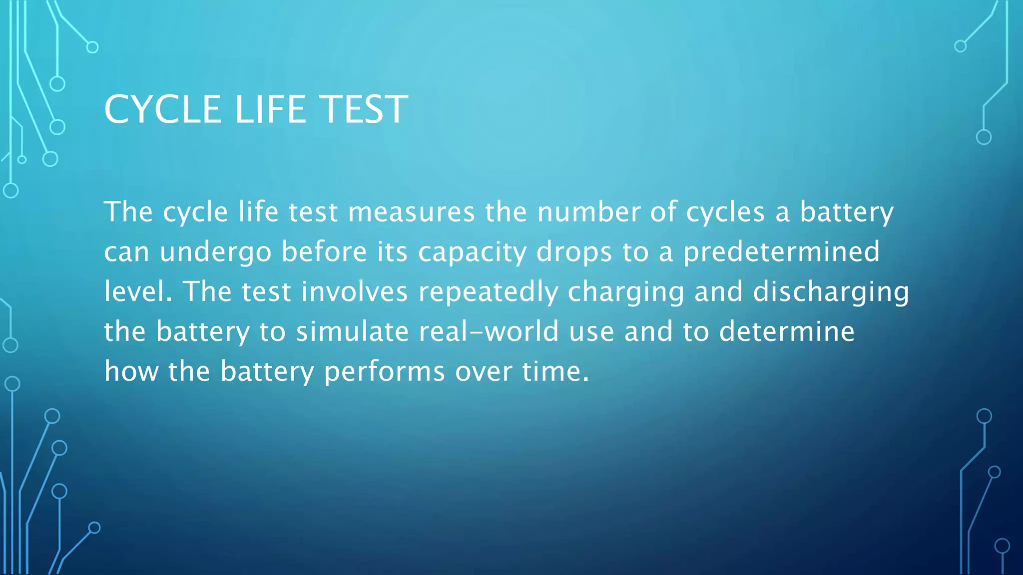 CYCLE LIFE TEST
The cycle life test measures the number of cycles a battery
can undergo before its capacity drops to a predetermined
level. The test involves repeatedly charging and discharging
the battery to simulate real-world use and to determine
how the battery performs over time.
 