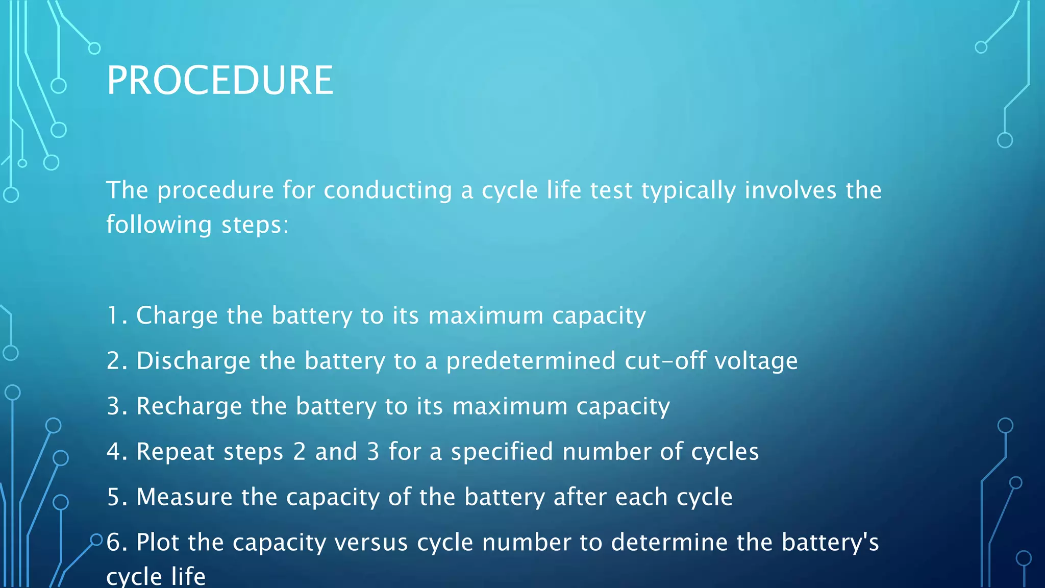 PROCEDURE
The procedure for conducting a cycle life test typically involves the
following steps:
1. Charge the battery to its maximum capacity
2. Discharge the battery to a predetermined cut-off voltage
3. Recharge the battery to its maximum capacity
4. Repeat steps 2 and 3 for a specified number of cycles
5. Measure the capacity of the battery after each cycle
6. Plot the capacity versus cycle number to determine the battery's
cycle life
 