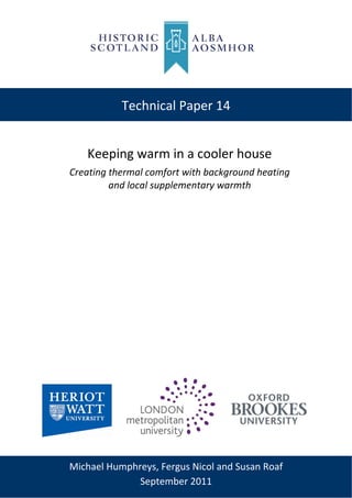  
Technical Paper 14
Keeping warm in a cooler house 
Creating thermal comfort with background heating  
and local supplementary warmth 
 
Michael Humphreys, Fergus Nicol and Susan Roaf 
September 2011 
 