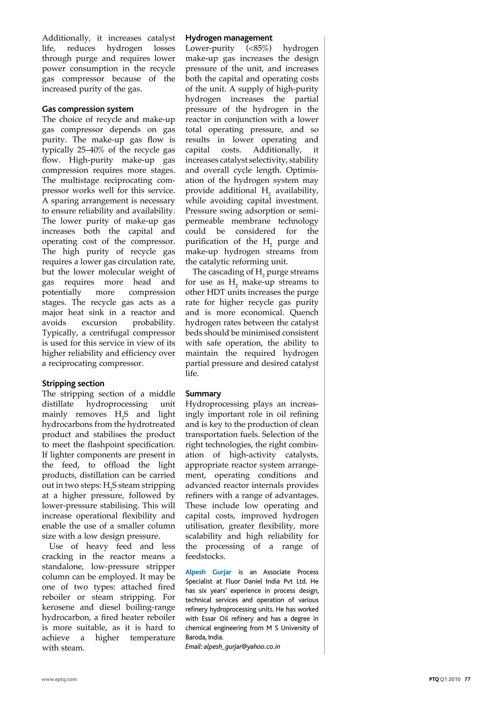 Additionally, it increases catalyst       Hydrogen management
life, reduces hydrogen losses             Lower-purity (<85%) hydrogen
through purge and requires lower          make-up gas increases the design
power consumption in the recycle          pressure of the unit, and increases
gas compressor because of the             both the capital and operating costs
increased purity of the gas.              of the unit. A supply of high-purity
                                          hydrogen increases the partial
Gas compression system                    pressure of the hydrogen in the
The choice of recycle and make-up         reactor in conjunction with a lower
gas compressor depends on gas             total operating pressure, and so
purity. The make-up gas flow is           results in lower operating and
typically 25–40% of the recycle gas       capital costs. Additionally, it
flow. High-purity make-up gas             increases catalyst selectivity, stability
compression requires more stages.         and overall cycle length. Optimis-
The multistage reciprocating com-         ation of the hydrogen system may
pressor works well for this service.      provide additional H2 availability,
A sparing arrangement is necessary        while avoiding capital investment.
to ensure reliability and availability.   Pressure swing adsorption or semi-
The lower purity of make-up gas           permeable membrane technology
increases both the capital and            could be considered for the
operating cost of the compressor.         purification of the H2 purge and
The high purity of recycle gas            make-up hydrogen streams from
requires a lower gas circulation rate,    the catalytic reforming unit.
but the lower molecular weight of            The cascading of H2 purge streams
gas requires more head and                for use as H2 make-up streams to
potentially     more      compression     other HDT units increases the purge
stages. The recycle gas acts as a         rate for higher recycle gas purity
major heat sink in a reactor and          and is more economical. Quench
avoids      excursion      probability.   hydrogen rates between the catalyst
Typically, a centrifugal compressor       beds should be minimised consistent
is used for this service in view of its   with safe operation, the ability to
higher reliability and efficiency over    maintain the required hydrogen
a reciprocating compressor.               partial pressure and desired catalyst
                                          life.
stripping section
The stripping section of a middle         summary
distillate   hydroprocessing     unit     Hydroprocessing plays an increas-
mainly removes H2S and light              ingly important role in oil refining
hydrocarbons from the hydrotreated        and is key to the production of clean
product and stabilises the product        transportation fuels. Selection of the
to meet the flashpoint specification.     right technologies, the right combin-
If lighter components are present in      ation of high-activity catalysts,
the feed, to offload the light            appropriate reactor system arrange-
products, distillation can be carried     ment, operating conditions and
out in two steps: H2S steam stripping     advanced reactor internals provides
at a higher pressure, followed by         refiners with a range of advantages.
lower-pressure stabilising. This will     These include low operating and
increase operational flexibility and      capital costs, improved hydrogen
enable the use of a smaller column        utilisation, greater flexibility, more
size with a low design pressure.          scalability and high reliability for
   Use of heavy feed and less             the processing of a range of
cracking in the reactor means a           feedstocks.
standalone, low-pressure stripper
                                          Alpesh Gurjar is an Associate Process
column can be employed. It may be
                                          Specialist at Fluor Daniel India Pvt Ltd. He
one of two types: attached fired          has six years’ experience in process design,
reboiler or steam stripping. For          technical services and operation of various
kerosene and diesel boiling-range         refinery hydroprocessing units. He has worked
hydrocarbon, a fired heater reboiler      with Essar Oil refinery and has a degree in
is more suitable, as it is hard to        chemical engineering from M S University of
achieve a higher temperature              Baroda, India.
with steam.                               Email: alpesh_gurjar@yahoo.co.in



www.eptq.com                                                                              PTQ Q1 2010 77
 