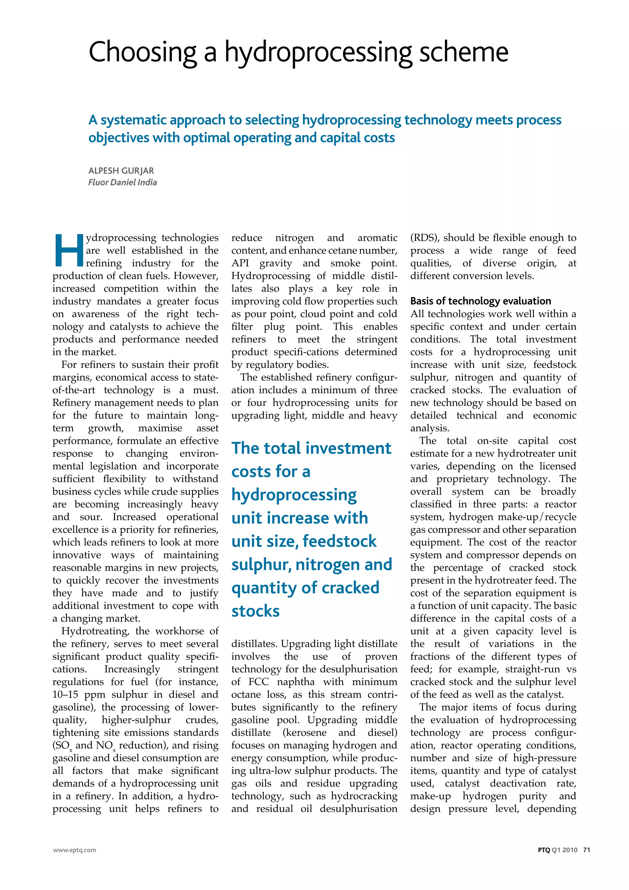 Choosing a hydroprocessing scheme

         A systematic approach to selecting hydroprocessing technology meets process
         objectives with optimal operating and capital costs

         AlpesH GurjAr
         Fluor Daniel India




H
        ydroprocessing technologies        reduce nitrogen and aromatic              (RDS), should be flexible enough to
        are well established in the        content, and enhance cetane number,       process a wide range of feed
        refining industry for the          API gravity and smoke point.              qualities, of diverse origin, at
production of clean fuels. However,        Hydroprocessing of middle distil-         different conversion levels.
increased competition within the           lates also plays a key role in
industry mandates a greater focus          improving cold flow properties such       Basis of technology evaluation
on awareness of the right tech-            as pour point, cloud point and cold       All technologies work well within a
nology and catalysts to achieve the        filter plug point. This enables           specific context and under certain
products and performance needed            refiners to meet the stringent            conditions. The total investment
in the market.                             product specifi-cations determined        costs for a hydroprocessing unit
  For refiners to sustain their profit     by regulatory bodies.                     increase with unit size, feedstock
margins, economical access to state-          The established refinery configur-     sulphur, nitrogen and quantity of
of-the-art technology is a must.           ation includes a minimum of three         cracked stocks. The evaluation of
Refinery management needs to plan          or four hydroprocessing units for         new technology should be based on
for the future to maintain long-           upgrading light, middle and heavy         detailed technical and economic
term growth, maximise asset                                                          analysis.
performance, formulate an effective                                                     The total on-site capital cost
response to changing environ-              The total investment                      estimate for a new hydrotreater unit
mental legislation and incorporate                                                   varies, depending on the licensed
sufficient flexibility to withstand        costs for a                               and proprietary technology. The
business cycles while crude supplies                                                 overall system can be broadly
are becoming increasingly heavy
                                           hydroprocessing                           classified in three parts: a reactor
and sour. Increased operational            unit increase with                        system, hydrogen make-up/recycle
excellence is a priority for refineries,                                             gas compressor and other separation
which leads refiners to look at more       unit size, feedstock                      equipment. The cost of the reactor
innovative ways of maintaining                                                       system and compressor depends on
reasonable margins in new projects,        sulphur, nitrogen and                     the percentage of cracked stock
to quickly recover the investments                                                   present in the hydrotreater feed. The
they have made and to justify              quantity of cracked                       cost of the separation equipment is
additional investment to cope with                                                   a function of unit capacity. The basic
a changing market.                         stocks                                    difference in the capital costs of a
  Hydrotreating, the workhorse of                                                    unit at a given capacity level is
the refinery, serves to meet several       distillates. Upgrading light distillate   the result of variations in the
significant product quality specifi-       involves the use of proven                fractions of the different types of
cations.     Increasingly     stringent    technology for the desulphurisation       feed; for example, straight-run vs
regulations for fuel (for instance,        of FCC naphtha with minimum               cracked stock and the sulphur level
10–15 ppm sulphur in diesel and            octane loss, as this stream contri-       of the feed as well as the catalyst.
gasoline), the processing of lower-        butes significantly to the refinery          The major items of focus during
quality, higher-sulphur crudes,            gasoline pool. Upgrading middle           the evaluation of hydroprocessing
tightening site emissions standards        distillate (kerosene and diesel)          technology are process configur-
(SOx and NOx reduction), and rising        focuses on managing hydrogen and          ation, reactor operating conditions,
gasoline and diesel consumption are        energy consumption, while produc-         number and size of high-pressure
all factors that make significant          ing ultra-low sulphur products. The       items, quantity and type of catalyst
demands of a hydroprocessing unit          gas oils and residue upgrading            used, catalyst deactivation rate,
in a refinery. In addition, a hydro-       technology, such as hydrocracking         make-up hydrogen purity and
processing unit helps refiners to          and residual oil desulphurisation         design pressure level, depending


www.eptq.com                                                                                                      PTQ Q1 2010 71
 