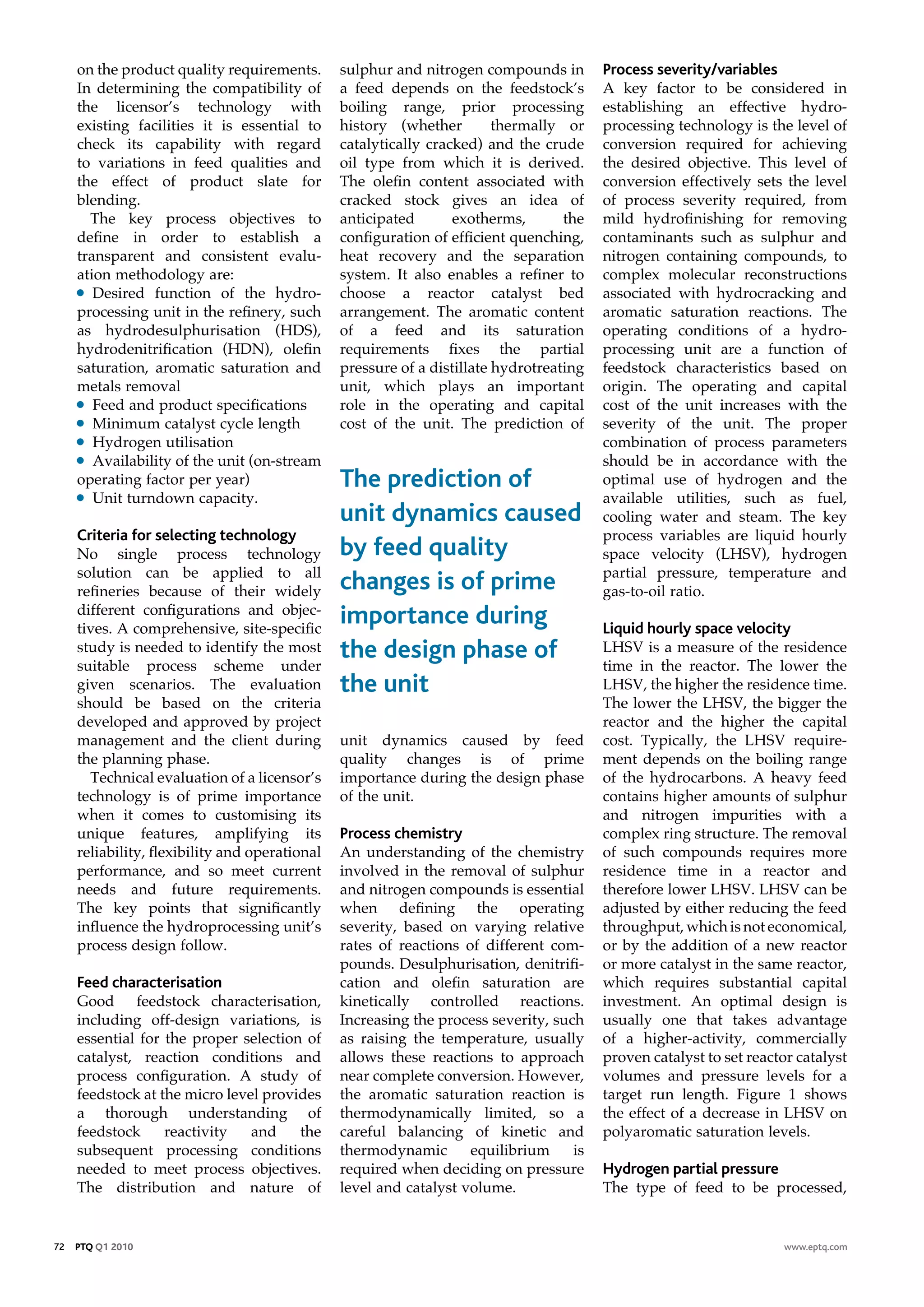 on the product quality requirements.       sulphur and nitrogen compounds in        process severity/variables
     In determining the compatibility of        a feed depends on the feedstock’s        A key factor to be considered in
     the licensor’s technology with             boiling range, prior processing          establishing an effective hydro-
     existing facilities it is essential to     history (whether         thermally or    processing technology is the level of
     check its capability with regard           catalytically cracked) and the crude     conversion required for achieving
     to variations in feed qualities and        oil type from which it is derived.       the desired objective. This level of
     the effect of product slate for            The olefin content associated with       conversion effectively sets the level
     blending.                                  cracked stock gives an idea of           of process severity required, from
       The key process objectives to            anticipated       exotherms,       the   mild hydrofinishing for removing
     define in order to establish a             configuration of efficient quenching,    contaminants such as sulphur and
     transparent and consistent evalu-          heat recovery and the separation         nitrogen containing compounds, to
     ation methodology are:                     system. It also enables a refiner to     complex molecular reconstructions
     • Desired function of the hydro-           choose a reactor catalyst bed            associated with hydrocracking and
     processing unit in the refinery, such      arrangement. The aromatic content        aromatic saturation reactions. The
     as hydrodesulphurisation (HDS),            of a feed and its saturation             operating conditions of a hydro-
     hydrodenitrification (HDN), olefin         requirements fixes the partial           processing unit are a function of
     saturation, aromatic saturation and        pressure of a distillate hydrotreating   feedstock characteristics based on
     metals removal                             unit, which plays an important           origin. The operating and capital
     • Feed and product specifications          role in the operating and capital        cost of the unit increases with the
     • Minimum catalyst cycle length            cost of the unit. The prediction of      severity of the unit. The proper
     • Hydrogen utilisation                                                              combination of process parameters
     • Availability of the unit (on-stream                                               should be in accordance with the
     operating factor per year)                 The prediction of                        optimal use of hydrogen and the
     • Unit turndown capacity.                                                           available utilities, such as fuel,
                                                unit dynamics caused                     cooling water and steam. The key
     Criteria for selecting technology                                                   process variables are liquid hourly
     No single process technology               by feed quality                          space velocity (LHSV), hydrogen
     solution can be applied to all                                                      partial pressure, temperature and
     refineries because of their widely         changes is of prime                      gas-to-oil ratio.
     different configurations and objec-
     tives. A comprehensive, site-specific
                                                importance during                        liquid hourly space velocity
     study is needed to identify the most
     suitable process scheme under
                                                the design phase of                      LHSV is a measure of the residence
                                                                                         time in the reactor. The lower the
     given scenarios. The evaluation            the unit                                 LHSV, the higher the residence time.
     should be based on the criteria                                                     The lower the LHSV, the bigger the
     developed and approved by project                                                   reactor and the higher the capital
     management and the client during           unit dynamics caused by feed             cost. Typically, the LHSV require-
     the planning phase.                        quality changes is of prime              ment depends on the boiling range
       Technical evaluation of a licensor’s     importance during the design phase       of the hydrocarbons. A heavy feed
     technology is of prime importance          of the unit.                             contains higher amounts of sulphur
     when it comes to customising its                                                    and nitrogen impurities with a
     unique features, amplifying its            process chemistry                        complex ring structure. The removal
     reliability, flexibility and operational   An understanding of the chemistry        of such compounds requires more
     performance, and so meet current           involved in the removal of sulphur       residence time in a reactor and
     needs and future requirements.             and nitrogen compounds is essential      therefore lower LHSV. LHSV can be
     The key points that significantly          when defining the operating              adjusted by either reducing the feed
     influence the hydroprocessing unit’s       severity, based on varying relative      throughput, which is not economical,
     process design follow.                     rates of reactions of different com-     or by the addition of a new reactor
                                                pounds. Desulphurisation, denitrifi-     or more catalyst in the same reactor,
     Feed characterisation                      cation and olefin saturation are         which requires substantial capital
     Good feedstock characterisation,           kinetically controlled reactions.        investment. An optimal design is
     including off-design variations, is        Increasing the process severity, such    usually one that takes advantage
     essential for the proper selection of      as raising the temperature, usually      of a higher-activity, commercially
     catalyst, reaction conditions and          allows these reactions to approach       proven catalyst to set reactor catalyst
     process configuration. A study of          near complete conversion. However,       volumes and pressure levels for a
     feedstock at the micro level provides      the aromatic saturation reaction is      target run length. Figure 1 shows
     a thorough understanding of                thermodynamically limited, so a          the effect of a decrease in LHSV on
     feedstock     reactivity   and    the      careful balancing of kinetic and         polyaromatic saturation levels.
     subsequent processing conditions           thermodynamic       equilibrium     is
     needed to meet process objectives.         required when deciding on pressure       Hydrogen partial pressure
     The distribution and nature of             level and catalyst volume.               The type of feed to be processed,


72   PTQ Q1 2010                                                                                                      www.eptq.com
 