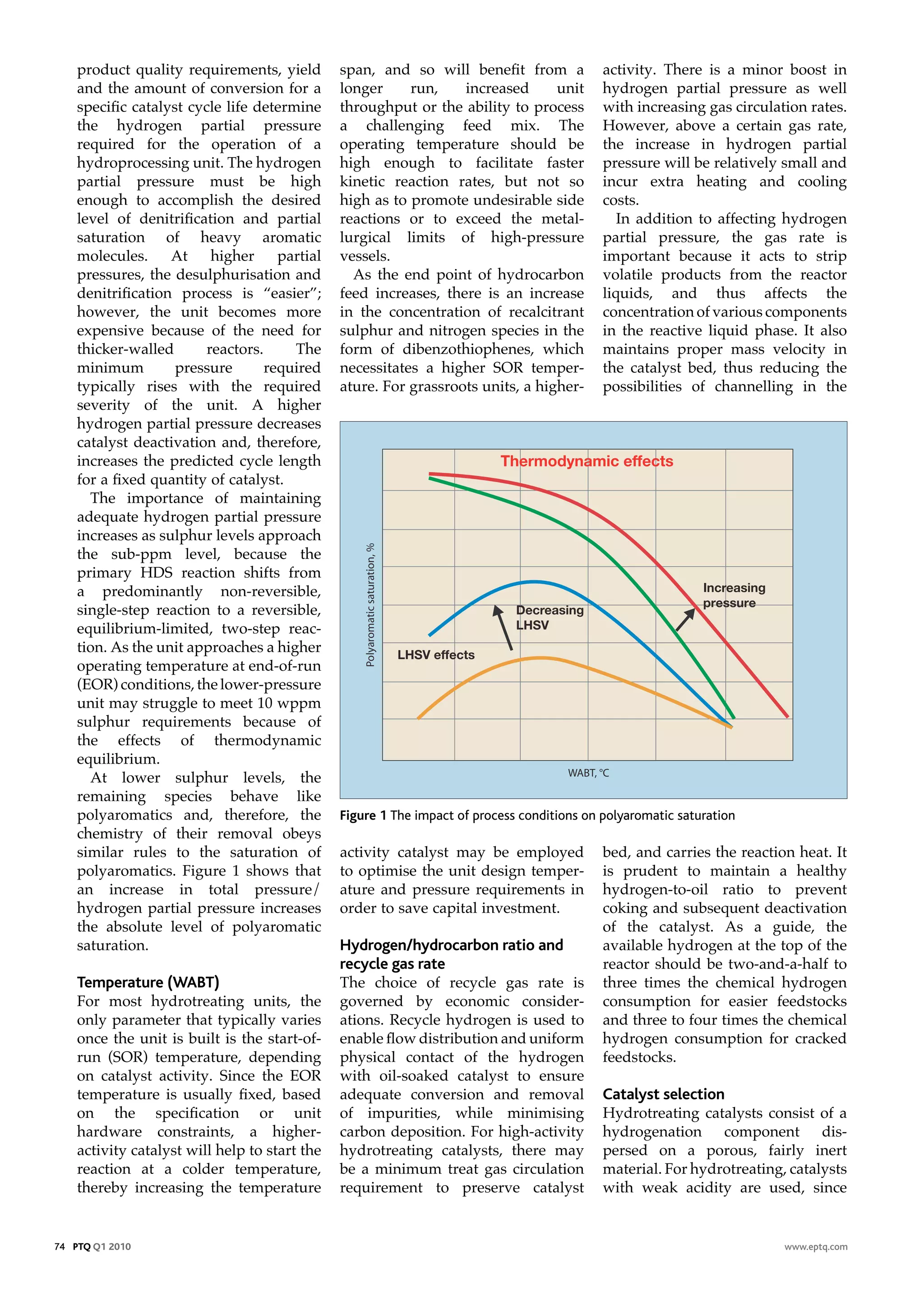 product quality requirements, yield        span, and so will benefit from a             activity. There is a minor boost in
    and the amount of conversion for a         longer     run,    increased      unit       hydrogen partial pressure as well
    specific catalyst cycle life determine     throughput or the ability to process         with increasing gas circulation rates.
    the hydrogen partial pressure              a challenging feed mix. The                  However, above a certain gas rate,
    required for the operation of a            operating temperature should be              the increase in hydrogen partial
    hydroprocessing unit. The hydrogen         high enough to facilitate faster             pressure will be relatively small and
    partial pressure must be high              kinetic reaction rates, but not so           incur extra heating and cooling
    enough to accomplish the desired           high as to promote undesirable side          costs.
    level of denitrification and partial       reactions or to exceed the metal-               In addition to affecting hydrogen
    saturation of heavy aromatic               lurgical limits of high-pressure             partial pressure, the gas rate is
    molecules.     At     higher     partial   vessels.                                     important because it acts to strip
    pressures, the desulphurisation and          As the end point of hydrocarbon            volatile products from the reactor
    denitrification process is “easier”;       feed increases, there is an increase         liquids, and thus affects the
    however, the unit becomes more             in the concentration of recalcitrant         concentration of various components
    expensive because of the need for          sulphur and nitrogen species in the          in the reactive liquid phase. It also
    thicker-walled       reactors.     The     form of dibenzothiophenes, which             maintains proper mass velocity in
    minimum         pressure       required    necessitates a higher SOR temper-            the catalyst bed, thus reducing the
    typically rises with the required          ature. For grassroots units, a higher-       possibilities of channelling in the
    severity of the unit. A higher
    hydrogen partial pressure decreases
    catalyst deactivation and, therefore,
    increases the predicted cycle length                                  Thermodynamic effects
    for a fixed quantity of catalyst.
      The importance of maintaining
    adequate hydrogen partial pressure
    increases as sulphur levels approach
    the sub-ppm level, because the
    primary HDS reaction shifts from
    a predominantly non-reversible,                                                                          Increasing
                                                                                                             pressure
    single-step reaction to a reversible,                                    Decreasing
    equilibrium-limited, two-step reac-                                      LHSV
    tion. As the unit approaches a higher               LHSV effects
    operating temperature at end-of-run
    (EOR) conditions, the lower-pressure
    unit may struggle to meet 10 wppm
    sulphur requirements because of
    the effects of thermodynamic
    equilibrium.
      At lower sulphur levels, the
    remaining species behave like
    polyaromatics and, therefore, the          Figure 1 The impact of process conditions on polyaromatic saturation
    chemistry of their removal obeys
    similar rules to the saturation of         activity catalyst may be employed            bed, and carries the reaction heat. It
    polyaromatics. Figure 1 shows that         to optimise the unit design temper-          is prudent to maintain a healthy
    an increase in total pressure/             ature and pressure requirements in           hydrogen-to-oil ratio to prevent
    hydrogen partial pressure increases        order to save capital investment.            coking and subsequent deactivation
    the absolute level of polyaromatic                                                      of the catalyst. As a guide, the
    saturation.                                Hydrogen/hydrocarbon ratio and               available hydrogen at the top of the
                                               recycle gas rate                             reactor should be two-and-a-half to
    Temperature (WABT)                         The choice of recycle gas rate is            three times the chemical hydrogen
    For most hydrotreating units, the          governed by economic consider-               consumption for easier feedstocks
    only parameter that typically varies       ations. Recycle hydrogen is used to          and three to four times the chemical
    once the unit is built is the start-of-    enable flow distribution and uniform         hydrogen consumption for cracked
    run (SOR) temperature, depending           physical contact of the hydrogen             feedstocks.
    on catalyst activity. Since the EOR        with oil-soaked catalyst to ensure
    temperature is usually fixed, based        adequate conversion and removal              Catalyst selection
    on the specification or unit               of impurities, while minimising              Hydrotreating catalysts consist of a
    hardware constraints, a higher-            carbon deposition. For high-activity         hydrogenation component dis-
    activity catalyst will help to start the   hydrotreating catalysts, there may           persed on a porous, fairly inert
    reaction at a colder temperature,          be a minimum treat gas circulation           material. For hydrotreating, catalysts
    thereby increasing the temperature         requirement to preserve catalyst             with weak acidity are used, since


74 PTQ Q1 2010                                                                                                            www.eptq.com
 