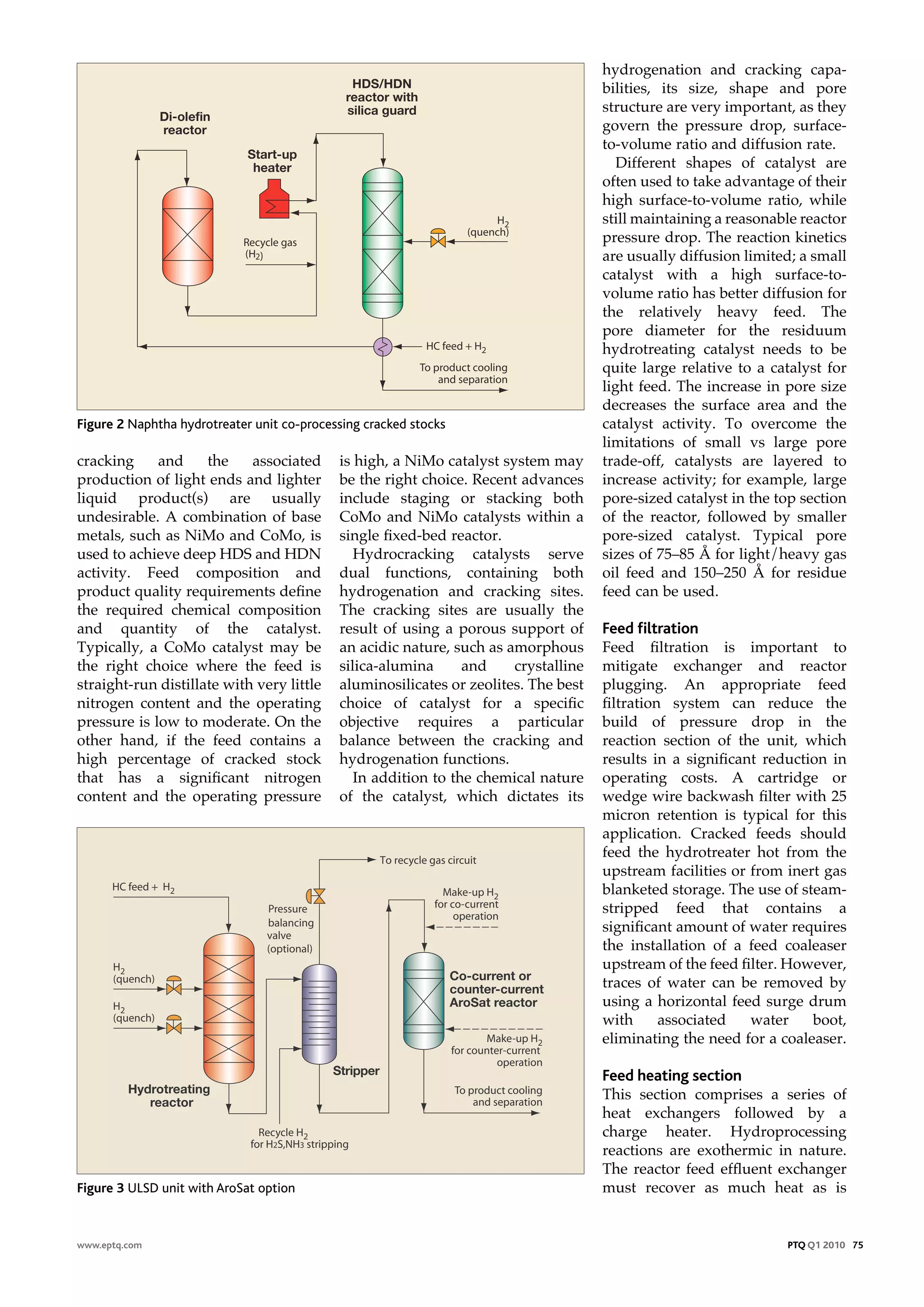hydrogenation and cracking capa-
                                              HDS/HDN                                bilities, its size, shape and pore
                                             reactor with
                                             silica guard                            structure are very important, as they
               Di-olefin
               reactor                                                               govern the pressure drop, surface-
                                                                                     to-volume ratio and diffusion rate.
                             Start-up
                              heater                                                    Different shapes of catalyst are
                                                                                     often used to take advantage of their
                                                                                     high surface-to-volume ratio, while
                                                                                     still maintaining a reasonable reactor
                                                                                     pressure drop. The reaction kinetics
                                                                                     are usually diffusion limited; a small
                                                                                     catalyst with a high surface-to-
                                                                                     volume ratio has better diffusion for
                                                                                     the relatively heavy feed. The
                                                                                     pore diameter for the residuum
                                                                                     hydrotreating catalyst needs to be
                                                                                     quite large relative to a catalyst for
                                                                                     light feed. The increase in pore size
                                                                                     decreases the surface area and the
Figure 2 Naphtha hydrotreater unit co-processing cracked stocks                      catalyst activity. To overcome the
                                                                                     limitations of small vs large pore
cracking     and     the    associated      is high, a NiMo catalyst system may      trade-off, catalysts are layered to
production of light ends and lighter        be the right choice. Recent advances     increase activity; for example, large
liquid product(s) are usually               include staging or stacking both         pore-sized catalyst in the top section
undesirable. A combination of base          CoMo and NiMo catalysts within a         of the reactor, followed by smaller
metals, such as NiMo and CoMo, is           single fixed-bed reactor.                pore-sized catalyst. Typical pore
used to achieve deep HDS and HDN               Hydrocracking catalysts serve         sizes of 75–85 Å for light/heavy gas
activity. Feed composition and              dual functions, containing both          oil feed and 150–250 Å for residue
product quality requirements define         hydrogenation and cracking sites.        feed can be used.
the required chemical composition           The cracking sites are usually the
and quantity of the catalyst.               result of using a porous support of      Feed filtration
Typically, a CoMo catalyst may be           an acidic nature, such as amorphous      Feed filtration is important to
the right choice where the feed is          silica-alumina      and    crystalline   mitigate exchanger and reactor
straight-run distillate with very little    aluminosilicates or zeolites. The best   plugging. An appropriate feed
nitrogen content and the operating          choice of catalyst for a specific        filtration system can reduce the
pressure is low to moderate. On the         objective requires a particular          build of pressure drop in the
other hand, if the feed contains a          balance between the cracking and         reaction section of the unit, which
high percentage of cracked stock            hydrogenation functions.                 results in a significant reduction in
that has a significant nitrogen                In addition to the chemical nature    operating costs. A cartridge or
content and the operating pressure          of the catalyst, which dictates its      wedge wire backwash filter with 25
                                                                                     micron retention is typical for this
                                                                                     application. Cracked feeds should
                                                                                     feed the hydrotreater hot from the
                                                                                     upstream facilities or from inert gas
                                                                                     blanketed storage. The use of steam-
                                                                                     stripped feed that contains a
                                                                                     significant amount of water requires
                                                                                     the installation of a feed coaleaser
                                                                                     upstream of the feed filter. However,
                                                                  Co-current or
                                                                  counter-current    traces of water can be removed by
                                                                  AroSat reactor     using a horizontal feed surge drum
                                                                                     with      associated   water    boot,
                                                                                     eliminating the need for a coaleaser.

                                           Stripper                                  Feed heating section
         Hydrotreating                                                               This section comprises a series of
            reactor
                                                                                     heat exchangers followed by a
                                                                                     charge heater. Hydroprocessing
                                                                                     reactions are exothermic in nature.
                                                                                     The reactor feed effluent exchanger
Figure 3 ULSD unit with AroSat option                                                must recover as much heat as is


www.eptq.com                                                                                                     PTQ Q1 2010 75
 