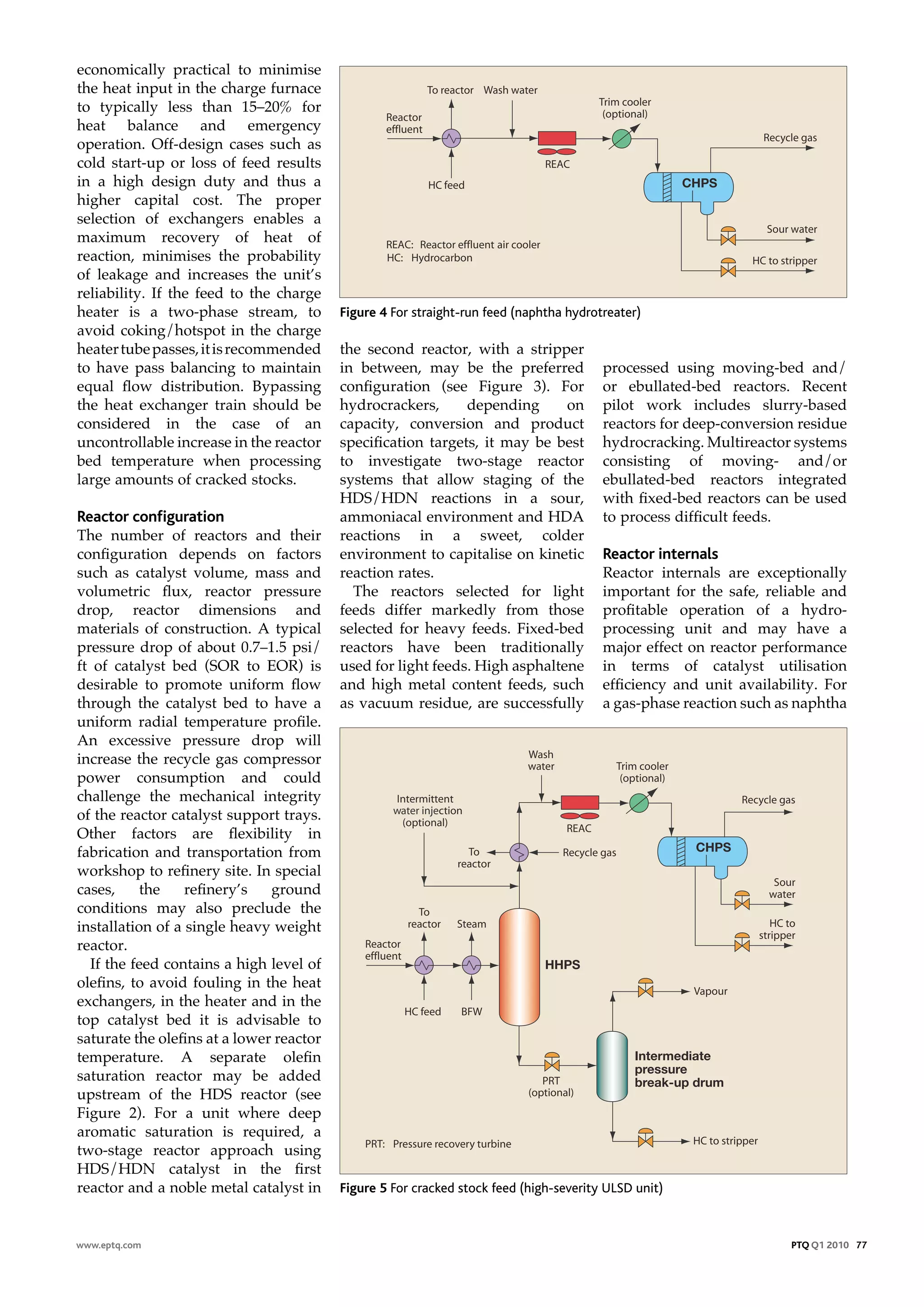economically practical to minimise
the heat input in the charge furnace
to typically less than 15–20% for
heat balance and emergency
operation. Off-design cases such as
cold start-up or loss of feed results
in a high design duty and thus a                                                                      CHPS
higher capital cost. The proper
selection of exchangers enables a
maximum recovery of heat of
reaction, minimises the probability
of leakage and increases the unit’s
reliability. If the feed to the charge
heater is a two-phase stream, to          Figure 4 For straight-run feed (naphtha hydrotreater)
avoid coking/hotspot in the charge
heater tube passes, it is recommended     the second reactor, with a stripper
to have pass balancing to maintain        in between, may be the preferred              processed using moving-bed and/
equal flow distribution. Bypassing        configuration (see Figure 3). For             or ebullated-bed reactors. Recent
the heat exchanger train should be        hydrocrackers,      depending      on         pilot work includes slurry-based
considered in the case of an              capacity, conversion and product              reactors for deep-conversion residue
uncontrollable increase in the reactor    specification targets, it may be best         hydrocracking. Multireactor systems
bed temperature when processing           to investigate two-stage reactor              consisting of moving- and/or
large amounts of cracked stocks.          systems that allow staging of the             ebullated-bed reactors integrated
                                          HDS/HDN reactions in a sour,                  with fixed-bed reactors can be used
reactor configuration                     ammoniacal environment and HDA                to process difficult feeds.
The number of reactors and their          reactions in a sweet, colder
configuration depends on factors          environment to capitalise on kinetic          reactor internals
such as catalyst volume, mass and         reaction rates.                               Reactor internals are exceptionally
volumetric flux, reactor pressure           The reactors selected for light             important for the safe, reliable and
drop, reactor dimensions and              feeds differ markedly from those              profitable operation of a hydro-
materials of construction. A typical      selected for heavy feeds. Fixed-bed           processing unit and may have a
pressure drop of about 0.7–1.5 psi/       reactors have been traditionally              major effect on reactor performance
ft of catalyst bed (SOR to EOR) is        used for light feeds. High asphaltene         in terms of catalyst utilisation
desirable to promote uniform flow         and high metal content feeds, such            efficiency and unit availability. For
through the catalyst bed to have a        as vacuum residue, are successfully           a gas-phase reaction such as naphtha
uniform radial temperature profile.
An excessive pressure drop will
increase the recycle gas compressor
power consumption and could
challenge the mechanical integrity
of the reactor catalyst support trays.
Other factors are flexibility in
fabrication and transportation from                                                                    CHPS
workshop to refinery site. In special
cases,     the    refinery’s   ground
conditions may also preclude the
installation of a single heavy weight
reactor.
  If the feed contains a high level of                                        HHPS
olefins, to avoid fouling in the heat
exchangers, in the heater and in the
top catalyst bed it is advisable to
saturate the olefins at a lower reactor
temperature. A separate olefin                                                               Intermediate
                                                                                             pressure
saturation reactor may be added                                                              break-up drum
upstream of the HDS reactor (see
Figure 2). For a unit where deep
aromatic saturation is required, a
two-stage reactor approach using
HDS/HDN catalyst in the first
reactor and a noble metal catalyst in     Figure 5 For cracked stock feed (high-severity ULSD unit)



www.eptq.com                                                                                                        PTQ Q1 2010 77
 