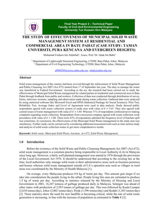 Final Year Project 2 – Technical Paper
Faculty of Civil And Environmental Engineering
University Tun Hussein Onn Malaysia

THE STUDY OF EFFECTIVENESS OF MUNICIPAL SOLID WASTE
MANAGEMENT SYSTEM AT RESIDENTIAL AND
COMMERCIAL AREA IN BATU PAHAT (CASE STUDY: TAMAN
UNIVERSITI, PURA KENCANA AND EVERGREEN HEIGHTS)
Muhamad Firdaurs bin Abdullah1, Assoc. Prof. Dr. Ishak bin Baba2
1

Department of Lightweight Structural Engineering, UTHM, Batu Pahat, Johor, Malaysia
2
Department of Civil Engineering Technology, UTHM, Batu Pahat, Johor, Malaysia
af090289@siswa.uthm.edu.my, ishak@uthm.edu.my

Abstract
Solid waste management of the country had been revived through the enforcement of Solid Waste Management
and Public Cleansing Act 2007 (Act 672) started from 1st of September last year. The duty to manage the waste
was transferred to Federal Government. According to the act, the research had been carried out to study the
effectiveness of Municipal Solid Waste management by related parties at residential and commercial area in Batu
Pahat through feedback from public and workers. Collection of data was conducted through distribution of survey
forms, interview sessions, sampling and observation made during waste collection. Gathered data were analyzed
by using statistical software like Microsoft Excel and SPSS (Statistical Package for Social Sciences). Pilot Test,
Reliability Test, Average Index and Level of Agreement were used in data analysis. Study showed public
respondents agreed with waste collection system of study area with value of 𝑥̅ = 3.65. They also agreed with
current issues of waste management with value of 𝑥̅ = 3.84. Whereas 71% of respondents confessed never making
complaint regarding waste collection. Respondents from concession company agreed with waste collection work
procedures with value of 𝑥̅ = 3.80. There were 63% of respondents admitted the frequency level of leachate spill
was sometimes. In conclusion, the effectiveness of the Municipal Solid Waste management in the study area was
satisfactory. Further study can be carried out by considering additional assessment tools such as time motion study
and analysis of solid waste collection routes to get more comprehensive results.
Keywords: Solid waste, Municipal Solid Waste, leachate, Act 672, Solid Waste Management

1.0

Introduction

Before the existence of the Solid Waste and Public Cleansing Management Act 2007 (Act 672),
solid waste management is a common practice being responsible to Local Authority (LA) in Malaysia
since long ago. However, a fairly well-planned management was started in 1976 through the provisions
of the Local Government Act 1976. It should be understood that according to the existing law at the
time, local authorities only manage solid waste in their administrative areas such as business premises
and houses whereas solid waste management outside of LA’s operation area such as villages in rural
areas was coordinated by the Ministry of Health Malaysia [1].
On average, every Malaysian produces 0.8 kg of waste per day. This amount gets larger if we
take into consideration the people living in the urban. People living this area are estimated to produce
1.5 kg of waste per day. According to statistics released by the Ministry of Housing and Local
Government in 2001, 16,247 tonness of garbage produced daily in Malaysia. Selangor was ahead of
other states with production of 2,955 tonnes of garbage per day. This was followed by Kuala Lumpur
(2,634 tonnes/day), Johor (2,002 tonnes/day), Perak (1,596 tonnes/day) and Kedah (1,383 tonnes/day)
[2]. These statistics show the need for new landfills is becoming critical, while the rate of solid waste
generation is increasing, in line with the increase of population as estimated in Table 1 [3].

 