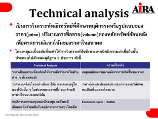 For Internal Discussion Only
Technical analysis
• เป็นการวิเคราะห์หลักทรัพย์ที่ศึกษาพฤติกรรมหรือรูปแบบของ
ราคา(price) ปริมาณการซื้ อขาย(volume)ของหลักทรัพย์ย้อนหลัง
เพื่อคาดการณ์แนวโน้มของราคาในอนาคต
• โดยเหตุผลเบื้องต้นที่จะทาให้การวิเคราะห์ปัจจัยทางเทคนิคมีความน่าเชื่อถือนั้น
ประกอบไปด้วยสมมุติฐาน 3 ประการ ดังนี้
Technical Analysis ความเป็นจริง
ราคาเป็นผลรวมที่สะท้อนให้ทราบถึงข่าวสารในด้าน
ต่าง ๆ ทั้งหมดแล้ว
เหตุผลมักจะตามมาหลังจากการเกิดขึ้นของราคา
ราคาจะเคลื่อนไหวอย่างมีแนวโน้ม และจะคงอยู่ใน
แนวโน้มนั้น ๆ ในช่วงระยะเวลาหนึ่ง จนกว่าจะมี
การเปลี่ยนแปลงแนวโน้ม
ราคาหุ้นจะสะท้อนผลประกอบการของบริษัทจด
ทะเบียนในแต่ละไตรมาส
พฤติกรรมการลงทุนของนักลงทุน จะยังคงมี
ลักษณะที่คล้ายคลึงกับพฤติกรรมการลงทุนในอดีต
Economics cycle - Bubble
 