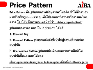 For Internal Discussion Only
Price Pattern
Price Pattern คือ รูปแบบกราฟข้อมูลราคาในอดีต ทาให้มีการเอา
มาสร้างเป็นรูปแบบต่างๆ เพื่อใช้คาดเดาทิศทางหรืออารมณ์ของ
ตลาด โดยใช้หลักการทางเทคนิคที่ว่า “History repeats itself.
รูปแบบของราคา แยกเป็น 3 ประเภท ได้แก่
1. Reversal Day
2. Reversal Pattern รูปแบบกลับตัวซึ่งนาไปสู่การเปลี่ยนแปลง
แนวโน้ม
3. Continuation Pattern รูปแบบต่อเนื่องระหว่างการพักตัวใน
แนวโน้มขึ้นและแนวโน้มลง
เนื่องจากรูปแบบราคามีหลายรูปแบบ จึงนาเสนอรูปแบบที่เกิดขึ้นทั่วไปในตลาดหุ้นไทย
 