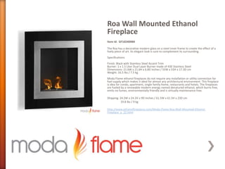 Roa Wall Mounted Ethanol
Fireplace
Item Id: GF102400BK
The Roa has a decorative modern glass on a steel inner frame to create the effect of a
lively piece of art. Its elegant look is sure to complement its surrounding.
Specifications
Finish: Black with Stainless Steel Accent Trim
Burner: 1 x 1.5 Liter Dual Layer Burner made of 430 Stainless Steel
Dimensions: 21.6W x 21.6H x 6.8D Inches / 55W x 55H x 17.3D cm
Weight: 16.5 lbs / 7.5 kg
Moda Flame ethanol fireplaces do not require any installation or utility connection for
fuel supply which makes it ideal for almost any architectural environment. This fireplace
is idea for condo, apartment, single family home, restaurants and hotels. The fireplaces
are fueled by a renewable modern energy named denatured ethanol, which burns free,
emits no fumes, environmentally friendly and is virtually maintenance free.
Shipping: 24.2W x 24.2H x 9D Inches / 61.5W x 61.5H x 23D cm
19.8 lbs / 9 kg
http://www.ethanolfireplaces.com/Moda-Flame-Roa-Wall-Mounted-Ethanol-
Fireplace_p_22.html
 