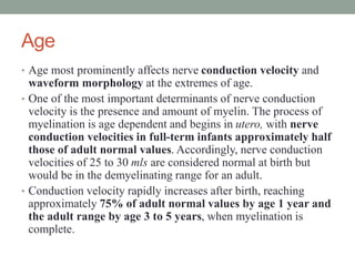 Age
• Age most prominently affects nerve conduction velocity and
waveform morphology at the extremes of age.
• One of the most important determinants of nerve conduction
velocity is the presence and amount of myelin. The process of
myelination is age dependent and begins in utero, with nerve
conduction velocities in full-term infants approximately half
those of adult normal values. Accordingly, nerve conduction
velocities of 25 to 30 mls are considered normal at birth but
would be in the demyelinating range for an adult.
• Conduction velocity rapidly increases after birth, reaching
approximately 75% of adult normal values by age 1 year and
the adult range by age 3 to 5 years, when myelination is
complete.
 