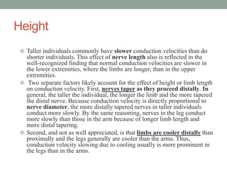 Height
 Taller individuals commonly have slower conduction velocities than do
shorter individuals. This effect of nerve length also is reflected in the
well-recognized finding that normal conduction velocities are slower in
the lower extremities, where the limbs are longer, than in the upper
extremities.
 Two separate factors likely account for the effect of height or limb length
on conduction velocity. First, nerves taper as they proceed distally. In
general, the taller the individual, the longer the limb and the more tapered
the distal nerve. Because conduction velocity is directly proportional to
nerve diameter, the more distally tapered nerves in taller individuals
conduct more slowly. By the same reasoning, nerves in the leg conduct
more slowly than those in the arm because of longer limb length and
more distal tapering.
 Second, and not as well appreciated, is that limbs are cooler distally than
proximally and the legs generally are cooler than the arms. Thus,
conduction velocity slowing due to cooling usually is more prominent in
the legs than in the arms.
 