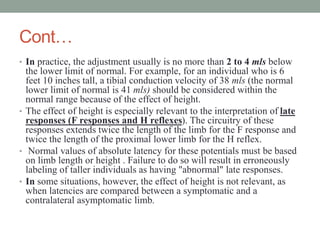 Cont…
• In practice, the adjustment usually is no more than 2 to 4 mls below
the lower limit of normal. For example, for an individual who is 6
feet 10 inches tall, a tibial conduction velocity of 38 mls (the normal
lower limit of normal is 41 mls) should be considered within the
normal range because of the effect of height.
• The effect of height is especially relevant to the interpretation of late
responses (F responses and H reflexes). The circuitry of these
responses extends twice the length of the limb for the F response and
twice the length of the proximal lower limb for the H reflex.
• Normal values of absolute latency for these potentials must be based
on limb length or height . Failure to do so will result in erroneously
labeling of taller individuals as having "abnormal" late responses.
• In some situations, however, the effect of height is not relevant, as
when latencies are compared between a symptomatic and a
contralateral asymptomatic limb.
 