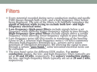 Filters
 Every potential recorded during nerve conduction studies and needle
EMG passes through both a low- and a high frequency filter before
being displayed. The role of the filters is to faihlfully reproduce the
signal of interest while trying to exclude both low- and high-
frequency electrical noise.
 Low-frequency (high-pass) filters exclude signals below a set
frequency while allowing higher-frequency signals to pass through.
High-frequency (low-pass) filters exclude signals above a certain
frequency while allowing lower-frequency signals to pass through.
 Low-frequency noise (dO Hz) results in wandering of the baseline
(close to DC), whereas high-frequency noise (>10 kHz) commonly
obscures high-frequency potentials (e.g., sensory nerve action
potentials or fibrillation potentials). By allowing the signal to pass
through a certain "pass band," some unwanted electrical noise can
be excluded.
 The pass band varies for different EDX studies. For motor
conduction studies, the low- and high-frequency filters typically are
set at 10 and 10 kHz, respectively. For sensory conduction studies,
the low- and high-frequency filters typically are set at 20 and 2 kHz,
respectively
 