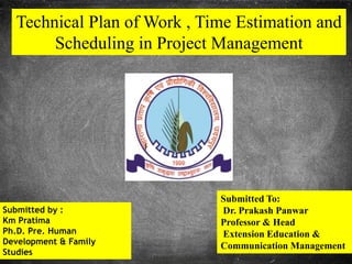 Technical Plan of Work , Time Estimation and
Scheduling in Project Management
Submitted by :
Km Pratima
Ph.D. Pre. Human
Development & Family
Studies
Submitted To:
Dr. Prakash Panwar
Professor & Head
Extension Education &
Communication Management
 