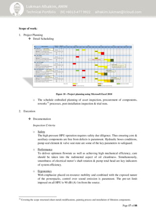 Page 17 of 88
Scope of work:
1. Project Planning
Detail Scheduling
Figure 18 - Project planning using Microsoft Excel 2010
o The schedule embodied planning of asset inspection, procurement of components,
reworks15
processes, post-installation inspection & trial runs.
2. Execution
Documentation
Inspection Criteria
o Safety
The high pressure HPU operation requires safety due diligence. Thus ensuring core &
auxiliary components are free from defects is paramount. Hydraulic hoses conditions,
pump seal element & valve seat state are some of the key parameters to safeguard.
o Performance
To deliver optimum flowrate as well as achieving high mechanical efficiency, care
should be taken into the rudimental aspect of oil cleanliness. Simultaneously,
smoothness of electrical motor’s shaft rotation & pump total head are key indicators
of system efficiency.
o Ergonomics
With emphasize placed on resource mobility and combined with the exposed nature
of the powerpacks, control over sound emission is paramount. The pre-set limit
imposed on all HPU is 90 dB (A) 1m from the source.
15
Covering the scope structural (sheet metal) modifications, painting process and installation of filtration components.
 
