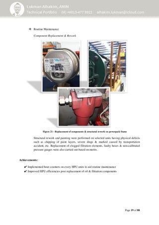 Page 19 of 88
Routine Maintenance
Component Replacement & Rework
Structural rework and painting were performed on selected units having physical defects
such as chipping of paint layers, severe dings & marked caused by transportation
accident, etc. Replacement of clogged filtration elements, faulty hoses & non-calibrated
pressure gauges were also carried out based on merits.
Achievements:
✔Implemented hour counters on every HPU units to aid routine maintenance
✔Improved HPU efficiencies post replacement of oil & filtration components
Figure 21 - Replacement of components & structural rework on powerpack frame
 