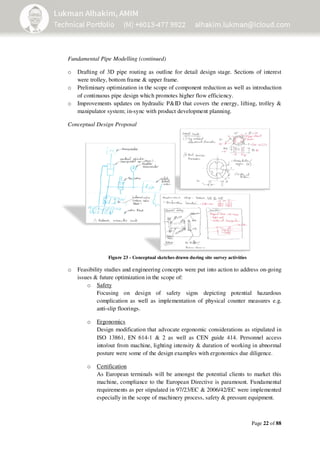 Page 22 of 88
Fundamental Pipe Modelling (continued)
o Drafting of 3D pipe routing as outline for detail design stage. Sections of interest
were trolley, bottom frame & upper frame.
o Preliminary optimization in the scope of component reduction as well as introduction
of continuous pipe design which promotes higher flow efficiency.
o Improvements updates on hydraulic P&ID that covers the energy, lifting, trolley &
manipulator system; in-sync with product development planning.
Conceptual Design Proposal
o Feasibility studies and engineering concepts were put into action to address on-going
issues & future optimization in the scope of:
o Safety
Focusing on design of safety signs depicting potential hazardous
complication as well as implementation of physical counter measures e.g.
anti-slip floorings.
o Ergonomics
Design modification that advocate ergonomic considerations as stipulated in
ISO 13861, EN 614-1 & 2 as well as CEN guide 414. Personnel access
into/out from machine, lighting intensity & duration of working in abnormal
posture were some of the design examples with ergonomics due diligence.
o Certification
As European terminals will be amongst the potential clients to market this
machine, compliance to the European Directive is paramount. Fundamental
requirements as per stipulated in 97/23/EC & 2006/42/EC were implemented
especially in the scope of machinery process, safety & pressure equipment.
Figure 23 - Conceptual sketches drawn during site survey activities
 