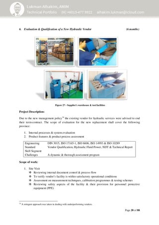 Page 28 of 88
6. Evaluation & Qualification of a New Hydraulic Vendor (6 months)
Project Description:
Due to the new management policy24
the existing vendor for hydraulic services were advised to end
their term-contract. The scope of evaluation for the new replacement shall cover the following
province:
1. Internal processes & system evaluation
2. Product features & product process assessment
Engineering
Standard
Skill Segment
DIN 3015, ISO 17165-1, ISO 6606, ISO 14993 & ISO 10289
Vendor Qualification, Hydraulic Fluid Power, NDT & Technical Report
Challenges A dynamic & thorough assessment program
Scope of work:
1. Site Visit
Reviewing internal document control & process flow
To verify vendor’s facility is within satisfactory operational conditions
Assessment on measurement techniques, calibration programmes & testing schemes
Reviewing safety aspects of the facility & their provision for personnel protective
equipment (PPE)
24
A stringent approach was taken in dealing with underperforming vendors.
Figure 27 - Supplier's warehouse & test facilities
 