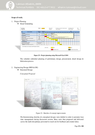 Page 33 of 88
Scope of work:
1. Project Planning
Detail Scheduling
Figure 29 - Project planning using Microsoft Excel 2010
The schedule embodied planning of preliminary design, procurement, detail design &
fabrication process.
2. Engineering Design (BED & DE)
Structural Design
Conceptual Proposal
Pre-brainstorming sketches & conceptual designs were drafted in order to promote lean
time management during discussion session. Ideas were then proposed and delivered
across the multi-disciplinary personnel to reach out for feedback and counter-ideas.
Figure 22 - Sketches of concept improvements
 