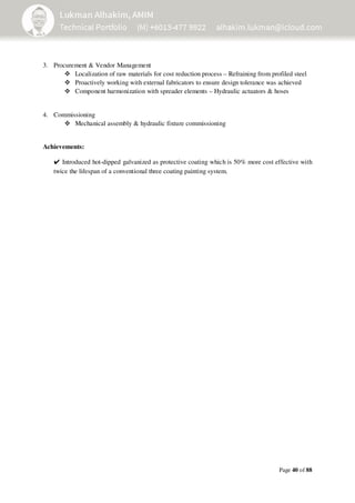 Page 40 of 88
3. Procurement & Vendor Management
Localization of raw materials for cost reduction process – Refraining from profiled steel
Proactively working with external fabricators to ensure design tolerance was achieved
Component harmonization with spreader elements – Hydraulic actuators & hoses
4. Commissioning
Mechanical assembly & hydraulic fixture commissioning
Achievements:
✔ Introduced hot-dipped galvanized as protective coating which is 50% more cost effective with
twice the lifespan of a conventional three coating painting system.
 
