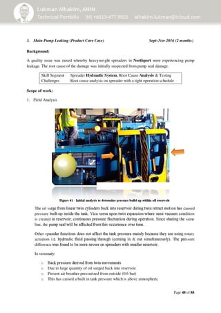 Page 48 of 88
3. Main Pump Leaking (Product Care Case) Sept–Nov 2016 (2 months)
Background:
A quality issue was raised whereby heavyweight spreaders in Northport were experiencing pump
leakage. The root cause of the damage was initially suspected from pump seal damage.
Skill Segment Spreader Hydraulic System, Root Cause Analysis & Testing
Challenges Root cause analysis on spreader with a tight operation schedule
Scope of work:
1. Field Analysis
Figure 41 - Initial analysis to determine pressure build up within oil reservoir
The oil surge from linear twin cylinders back into reservoir during twin retract motion has caused
pressure built-up inside the tank. Vice versa upon twin expansion where semi vacuum condition
is created in reservoir; continuous pressure fluctuation during operation. Since sharing the same
line, the pump seal will be affected from this occurrence over time.
Other spreader functions does not affect the tank pressure mainly because they are using rotary
actuators i.e. hydraulic fluid passing through (coming in & out simultaneously). The pressure
difference was found to be more severe on spreaders with smaller reservoir.
In summary:
o Back pressure derived from twin movements
o Due to large quantity of oil surged back into reservoir
o Present air breather pressurized from outside (0.6 bar)
o This has caused a built in tank pressure which is above atmospheric
 