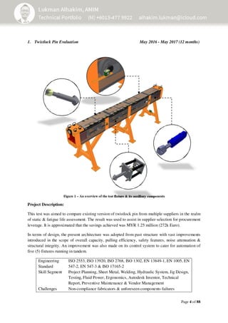 Page 4 of 88
1. Twistlock Pin Evaluation May 2016 - May 2017 (12 months)
Figure 1 – An overview of the test fixture & its auxiliary components
Project Description:
This test was aimed to compare existing version of twistlock pin from multiple suppliers in the realm
of static & fatigue life assessment. The result was used to assist in supplier selection for procurement
leverage. It is approximated that the savings achieved was MYR 1.25 million (272k Euro).
In terms of design, the present architecture was adopted from past structure with vast improvements
introduced in the scope of overall capacity, pulling efficiency, safety features, noise attenuation &
structural integrity. An improvement was also made on its control system to cater for automation of
five (5) fixtures running in tandem.
Engineering
Standard
Skill Segment
ISO 2553, ISO 13920, ISO 2768, ISO 1302, EN 13849-1, EN 1005, EN
547-2, EN 547-3 & ISO 17165-2
Project Planning, Sheet Metal, Welding, Hydraulic System, Jig Design,
Testing, Fluid Power, Ergonomics, Autodesk Inventor, Technical
Report, Preventive Maintenance & Vendor Management
Challenges Non-compliance fabricators & unforeseen components failures
 