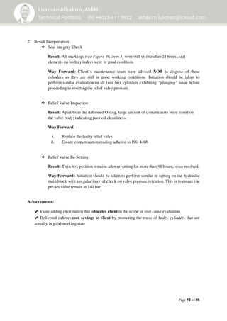 Page 52 of 88
2. Result Interpretation
Seal Integrity Check
Result: All markings (see Figure 46, item 3) were still visible after 24 hours; seal
elements on both cylinders were in good condition.
Way Forward: Client’s maintenance team were advised NOT to dispose of these
cylinders as they are still in good working conditions. Initiation should be taken to
perform similar evaluation on all twin box cylinders exhibiting “plunging” issue before
proceeding to resetting the relief valve pressure.
Relief Valve Inspection
Result: Apart from the deformed O-ring, large amount of contaminants were found on
the valve body; indicating poor oil cleanliness.
Way Forward:
i. Replace the faulty relief valve
ii. Ensure contamination reading adhered to ISO 4406
Relief Valve Re-Setting
Result: Twin box position remains after re-setting for more than 48 hours; issue resolved.
Way Forward: Initiation should be taken to perform similar re-setting on the hydraulic
main block with a regular interval check on valve pressure retention. This is to ensure the
pre-set value remain at 140 bar.
Achievements:
✔Value adding information that educates client in the scope of root cause evaluation
✔ Delivered indirect cost savings to client by promoting the reuse of faulty cylinders that are
actually in good working state
 