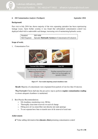 Page 53 of 88
6. Oil Contamination Analysis (Northport) September 2016
Background:
Past visit in July 2016 has shown majority of the twin separating spreaders has been experiencing
leakage issues. Upon further scrutiny it was found that substandard contamination control was
deployed which led to undesirable seal damage; increasing cost of maintaining hydraulic assets.
Standard
Skill Segment
ISO 4406
Spreader Hydraulic System & Contamination Evaluation
Scope of work:
1. Contamination Test
Result: Majority of contaminants were originated from particle of size less than 10 microns
Way Forward: Client shall take the pro-active step to perform regular contamination reading
to ensure adequate cleanliness is maintained.
2. Best Practice Recommendations:
o Oil cleanliness monitoring every 300 hrs
o Thoroughly clean inner reservoir on each oil change
o Filling new oil via return filter (not directly into tank opening)
o To use separate hose lines to transfer new oil & removal of used ones
Achievement:
✔Value adding information that educates client pertaining contamination control
Figure 47 - Test results depicting actual cleanliness state
 