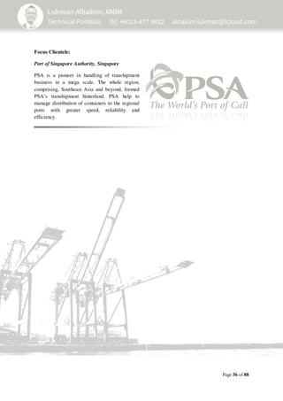 Page 56 of 88
Focus Clientele:
Port of Singapore Authority, Singapore
PSA is a pioneer in handling of transhipment
business in a mega scale. The whole region,
comprising, Southeast Asia and beyond, formed
PSA’s transhipment hinterland. PSA help to
manage distribution of containers to the regional
ports with greater speed, reliability and
efficiency.
 