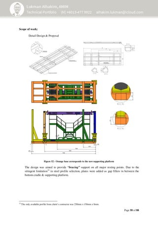 Page 58 of 88
Scope of work:
Detail Design & Proposal
Figure 52 - Orange base corresponds to the new supporting platform
The design was aimed to provide “bracing” support on all major resting points. Due to the
stringent limitation32
in steel profile selection, plates were added as gap fillers in between the
bottom cradle & supporting platform.
32
The only available profile from client’s contractor was 250mm x 150mm x 8mm.
 