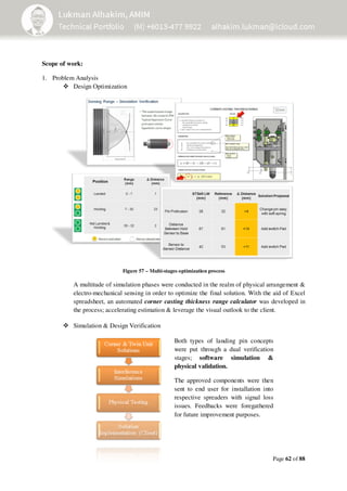 Page 62 of 88
Scope of work:
1. Problem Analysis
Design Optimization
A multitude of simulation phases were conducted in the realm of physical arrangement &
electro-mechanical sensing in order to optimize the final solution. With the aid of Excel
spreadsheet, an automated corner casting thickness range calculator was developed in
the process; accelerating estimation & leverage the visual outlook to the client.
Simulation & Design Verification
Figure 57 – Multi-stages optimization process
Both types of landing pin concepts
were put through a dual verification
stages; software simulation &
physical validation.
The approved components were then
sent to end user for installation into
respective spreaders with signal loss
issues. Feedbacks were foregathered
for future improvement purposes.
 