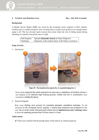 Page 64 of 88
Figure 59 - The transition from unlock (Pos. 1) to partial locking (Pos. 2)
4. Twistlock Auto Rotatation Issue May – July 2016 (2 months)
Background:
A Quality Service Report (QSR) was raised by the in-charged service engineer in PSA whereby
twistlock pins in random locations were reverting back to partial lock position even though master
pump is off. This has elevated much concern from client where the risk of falling hazard during
unloading of container from prime-mover is high.
Skill Segment Spreader Hydraulic System & Failure Diagnostic
Challenges Diagnostic on the random nature of the failure occurrences
Scope of work:
1. Site Survey
From onsite inspection the initial suspected root cause was a combination of twistlock cylinder’s
seal integrity & its relatively high working pressure. Further trial test & scrutinization were
executed to validate this theory.
2. Solution Proposal
Root cause findings were pursued via systematic parameter cancellation technique. To aid
execution by the in-charged service engineer, a step-by-step instruction was produced for this
case. Based on the results, final proposed solution was to implement pressure reducing valves
to lower the operating pressure from 100 bars down to 45 bars.
Achievement:
✔Client were satisfied with the prompt nature of the analysis & solution proposed
21
 