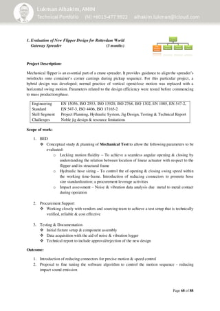 Page 68 of 88
1. Evaluation of New Flipper Design for Rotterdam World
Gateway Spreader (3 months)
Project Description:
Mechanical flipper is an essential part of a crane spreader. It provides guidance to align the spreader’s
twistlocks onto container’s corner castings during pickup sequence. For this particular project, a
hybrid design was developed; normal practice of vertical open/close motion was replaced with a
horizontal swing motion. Parameters related to the design efficiency were tested before commencing
to mass production phase.
Engineering
Standard
Skill Segment
EN 15056, ISO 2553, ISO 13920, ISO 2768, ISO 1302, EN 1005, EN 547-2,
EN 547-3, ISO 4406, ISO 17165-2
Project Planning, Hydraulic System, Jig Design, Testing & Technical Report
Challenges Noble jig design & resource limitations
Scope of work:
1. BED
Conceptual study & planning of Mechanical Test to allow the following parameters to be
evaluated:
o Locking motion fluidity – To achieve a seamless angular opening & closing by
understanding the relation between location of linear actuator with respect to the
flipper and its structural frame
o Hydraulic hose sizing – To control the of opening & closing swing speed within
the working time-frame. Introduction of reducing connectors to promote hose
size standardization; a procurement leverage activities
o Impact assessment – Noise & vibration data analysis due metal to metal contact
during operation
2. Procurement Support
Working closely with vendors and sourcing team to achieve a test setup that is technically
verified, reliable & cost effective
3. Testing & Documentation
Initial fixture setup & component assembly
Data acquisition with the aid of noise & vibration logger
Technical report to include approval/rejection of the new design
Outcome:
1. Introduction of reducing connectors for precise motion & speed control
2. Proposal to fine tuning the software algorithm to control the motion sequence - reducing
impact sound emission
 