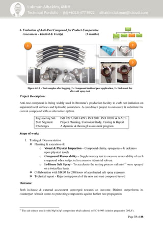 Page 75 of 88
6. Evaluation of Anti-Rust Compound for Product Comparative
Assessment – Dinitrol & Techtyl (3 months)
_
Project Description:
Anti‐rust compound is being widely used in Bromma’s production facility to curb rust initiation on
unpainted steel surfaces and hydraulic connectors. A cost driven project to outsource & substitute the
current compound with an alternative option.
Engineering Std.
Skill Segment
ISO 9227, ISO 14993, ISO 2081, ISO 10289 & NACE
Project Planning, Corrosion Study, Testing & Report
Challenges A dynamic & thorough assessment program
Scope of work:
1. Testing & Documentation
Planning & execution of:
o Visual & Physical Inspection – Compound clarity, opaqueness & tackiness
upon physical touch.
o Compound Removability – Supplementary test to measure removability of each
compound when subjected to common industrial solvent.
o In-House Salt Spray - To accelerate the rusting process salt mist43
were sprayed
on a twice/day basis.
Collaboration with SIRIM for 240 hours of accelerated salt spray exposure
Technical report - Rejection/approval of the new anti-rust compound tested
Outcome:
Both in-house & external assessment converged towards an outcome; Dinitrol outperforms its
counterpart when it comes to protecting components against further rust propagation.
43
The salt solution used is with 50g/l ±5g/l composition which adhered to ISO 14993 (solution preparation ONLY).
1 2
3
Figure 65: 1 - Test samples after tagging, 2 - Compound residual post application, 3 - End result for
after salt spray test
 